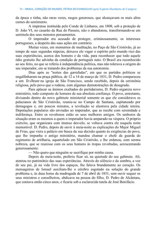 71 – BRASIL, CORAÇÃO DO MUNDO, PÁTRIA DO EVANGELHO (pelo Espírito Humberto de Campos) 


da  época  e  tinha, não  raras  vezes,  rasgos  generosos,  que  alcançavam  os  mais  altos 
cumes do sentimento. 
          A imprensa instituída pelo Conde de Linhares, em 1808, sob a proteção de 
D. João VI, no casarão da Rua do Passeio, não o abandonou, transformando­se em 
sentinela dos seus menores pensamentos. 
          O  imperador  era  acusado  de  proteger,  criminosamente,  os  interesses 
portugueses, a despeito das suas ações em contrário. 
          Muitas vezes, em momentos de meditação, no Paço de São Cristóvão, já ao 
tempo de suas  segundas núpcias, deixava ele vagar o espírito pelo mundo rico das 
suas  experiências,  acerca  dos  homens  e  da  vida,  para  reconhecer  que  todo  aquele 
ódio gratuito lhe advinha da condição de português nato. O Brasil era reconhecido 
ao seu feito, no que se referia à independência política, mas não tolerava a origem do 
seu imperador, em se tratando dos problemas da sua autonomia. 
          Dias  após  as  "noites  das  garrafadas",  em  que  os  partidos  políticos  se 
engalfinharam na praça pública, de 12 a 14 de março de 1831, D. Pedro compareceu 
a  um  Te­Deum  na  igreja  de  São  Francisco,  sendo  recebido,  depois  da  cerimônia 
religiosa, pelo povo que o rodeou, com algumas demonstrações de desagrado. 
          Para aplacar os ânimos exaltados do partidarismo, D. Pedro organiza novo 
ministério, todo composto de homens de sua absoluta confiança. O povo, entretanto, 
divisando  dentro  do  novo  gabinete  ministerial  somente  os  que  ele  considerava  os 
palacianos  de  São  Cristóvão,  reuniu­se  no  Campo  de  Santana,  capitaneado  por 
demagogos  e,  em  poucos  minutos,  a  revolução  se  alastrava  pela  cidade  inteira. 
Deputações  populares  são  enviadas  ao  imperador,  que  as recebe  com  serenidade  e 
indiferença.  Entre  os  revoltosos  estão  os  seus  melhores  amigos.  Os  senhores  da 
situação eram os mesmos a quem o imperador havia amparado na véspera. O próprio 
exército,  que  organizara  com  imenso  desvelo,  se  voltava  contra  ele  naquela  noite 
memorável. D. Pedro, depois de ouvir à meia­noite as explicações do Major Miguel 
de Frias, que viera a palácio em busca da sua decisão quanto às exigências do povo, 
que  lhe  impunha  o  antigo  ministério,  mandou  chamar  o  chefe  da  guarda  do 
regimento  de  artilharia,  aquartelado  em  São  Cristóvão,  e  lhe  ordenou,  com  serena 
nobreza,  que  se  reunisse  com  os  seus  homens  às  tropas  revoltadas,  acrescentando 
generosamente: 
          — Não quero que ninguém se sacrifique por minha causa. 
          Depois  da  meia­noite,  preferiu  ficar  só,  na  quietude  do  seu  gabinete.  Ali, 
atentou no patrimônio das suas experiências. Através do silêncio e da sombra, a voz 
de  seu  pai,  já  na  vida  livre  dos  espaços,  lhe  falava  brandamente  ao  coração.  Os 
mensageiros  de  Ismael  auxiliam­lhe  o  cérebro  esgotado  na  solução  do  grande 
problema e, às duas horas da madrugada de 7 de abril de 1831, sem ouvir sequer os 
seus  ministros  e conselheiros,  abdicava na pessoa  do  filho,  D.  Pedro  de  Alcântara, 
que contava então cinco anos, e ficaria sob a esclarecida tutela de José Bonifácio.
 