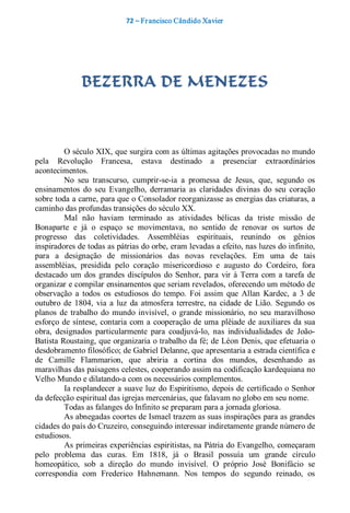 72 – Fr ancisco Cândido Xavier  




               BEZERRA DE MENEZES 



         O século XIX, que surgira com as últimas agitações provocadas no mundo 
pela  Revolução  Francesa,  estava  destinado  a  presenciar  extraordinários 
acontecimentos. 
         No  seu  transcurso,  cumprir­se­ia  a  promessa  de  Jesus,  que,  segundo  os 
ensinamentos  do  seu  Evangelho,  derramaria  as  claridades  divinas  do  seu  coração 
sobre toda a carne, para que o Consolador reorganizasse as energias das criaturas, a 
caminho das profundas transições do século XX. 
         Mal  não  haviam  terminado  as  atividades  bélicas  da  triste  missão  de 
Bonaparte  e  já  o  espaço  se  movimentava,  no  sentido  de  renovar  os  surtos  de 
progresso  das  coletividades.  Assembléias  espirituais,  reunindo  os  gênios 
inspiradores de todas as pátrias do orbe, eram levadas a efeito, nas luzes do infinito, 
para  a  designação  de  missionários  das  novas  revelações.  Em  uma  de  tais 
assembléias,  presidida  pelo  coração  misericordioso  e  augusto  do  Cordeiro,  fora 
destacado  um  dos  grandes  discípulos  do  Senhor,  para  vir  à  Terra  com  a  tarefa  de 
organizar e compilar ensinamentos que seriam revelados, oferecendo um método de 
observação  a  todos  os  estudiosos  do  tempo.  Foi  assim  que  Allan  Kardec,  a  3  de 
outubro  de  1804,  via  a  luz  da  atmosfera  terrestre,  na  cidade  de  Lião.  Segundo  os 
planos  de  trabalho  do  mundo  invisível,  o  grande  missionário,  no  seu  maravilhoso 
esforço  de  síntese,  contaria  com  a  cooperação  de  uma plêiade  de  auxiliares  da  sua 
obra,  designados  particularmente  para  coadjuvá­lo,  nas  individualidades  de  João­ 
Batista Roustaing, que organizaria o trabalho da fé; de Léon Denis, que efetuaria o 
desdobramento filosófico; de Gabriel Delanne, que apresentaria a estrada científica e 
de  Camille  Flammarion,  que  abriria  a  cortina  dos  mundos,  desenhando  as 
maravilhas das paisagens celestes, cooperando assim na codificação kardequiana no 
Velho Mundo e dilatando­a com os necessários complementos. 
         Ia resplandecer a suave luz do Espiritismo, depois de certificado o Senhor 
da defecção espiritual das igrejas mercenárias, que falavam no globo em seu nome. 
         Todas as falanges do Infinito se preparam para a jornada gloriosa. 
         As abnegadas coortes de Ismael trazem as suas inspirações para as grandes 
cidades do país do Cruzeiro, conseguindo interessar indiretamente grande número de 
estudiosos. 
         As primeiras experiências espiritistas, na Pátria do Evangelho, começaram 
pelo  problema  das  curas.  Em  1818,  já  o  Brasil  possuía  um  grande  círculo 
homeopático,  sob  a  direção  do  mundo  invisível.  O  próprio  José  Bonifácio  se 
correspondia  com  Frederico  Hahnemann.  Nos  tempos  do  segundo  reinado,  os
 
