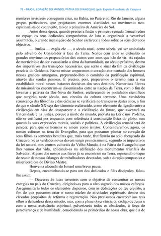 73 – BRASIL, CORAÇÃO DO MUNDO, PÁTRIA DO EVANGELHO (pelo Espírito Humberto de Campos) 


mentores invisíveis conseguem criar, na Bahia, no Pará e no Rio de Janeiro, alguns 
grupos  particulares,  que  projetavam  enormes  claridades  no  movimento  neo­ 
espiritualista do continente, talvez o primeiro da América do Sul. 
          Antes dessa época, quando prestes a findar o primeiro reinado, Ismael reúne 
no  espaço  os  seus  dedicados  companheiros  de  luta  e,  organizada  a  venerável 
assembléia, o grande mensageiro do Senhor esclarece a todos sobre os seus elevados 
objetivos. 
          — Irmãos — expôs ele —, o século atual, como sabeis, vai ser assinalado 
pelo  advento  do  Consolador  à  face  da  Terra.  Nestes  cem  anos  se  efetuarão  os 
grandes movimentos preparatórios dos  outros cem anos que hão de  vir. As rajadas 
de morticínio e de dor avassalarão a alma da humanidade, no século próximo, dentro 
dos  imperativos  das  transições  necessárias,  que  serão  o  sinal  do  fim da  civilização 
precária do Ocidente. Faz­se mister amparemos o coração atormentado dos homens 
nessas  grandes  amarguras,  preparando­lhes  o  caminho  da  purificação  espiritual, 
através  das  sendas  penosas.  É  preciso,  pois,  preparemos  o  terreno  para  a  sua 
estabilidade  moral nesses  instantes  decisivos  dos  seus  destinos.  Numerosas  fileiras 
de missionários encontram­se disseminadas entre as nações da Terra, com o fim de 
levantar  a  palavra  da  Boa­Nova  do  Senhor,  esclarecendo  os  postulados  científicos 
que  surgirão  neste  século,  nos  círculos  da  cultura  terrestre.  Uma  verdadeira 
renascença das filosofias e das ciências se verificará no transcurso destes anos, a fim 
de que o século XX seja devidamente esclarecido, como elemento de ligação entre a 
civilização  em  vias  de  desaparecer  e  a  civilização  do  futuro,  que  assentará  na 
fraternidade e na justiça, porque a morte do mundo, prevista na Lei e nos Profetas, 
não  se  verificará  por  enquanto,  com  referência  à  constituição  física  do  globo,  mas 
quanto às  suas  expressões  morais,  sociais  e  políticas.  A  civilização  armada  terá  de 
perecer,  para  que  os  homens  se  amem  como  irmãos.  Concentraremos,  agora,  os 
nossos  esforços  na  terra  do  Evangelho,  para  que  possamos  plantar  no  coração  de 
seus filhos as sementes benditas que, mais tarde, frutificarão no solo abençoado do 
Cruzeiro. Se as verdades novas devem surgir primeiramente, segundo os imperativos 
da lei natural, nos centros culturais do Velho Mundo, é na Pátria do Evangelho que 
lhes  vamos  dar  vida,  aplicando­as  na  edificação  dos  monumentos  triunfais  do 
Salvador. Alguns dos nossos auxiliares já se encontram na Terra, esperando o toque 
de reunir de nossas falanges de trabalhadores devotados, sob a direção compassiva e 
misericordiosa do Divino Mestre. 
          Houve na alocução de Ismael uma breve pausa. 
          Depois,  encaminhando­se  para  um dos  dedicados  e  fiéis  discípulos,  falou­ 
lhe assim: 
          —  Desceras  às  lutas  terrestres  com  o  objetivo  de  concentrar  as  nossas 
energias no país do Cruzeiro, dirigindo­as para o alvo sagrado dos nossos esforços. 
Arregimentarás todos  os  elementos  dispersos,  com  as dedicações  do  teu  espírito, a 
fim  de  que  possamos  criar  o  nosso  núcleo  de  atividades  espirituais,  dentro  dos 
elevados  propósitos  de  reforma  e  regeneração.  Não  precisamos  encarecer  aos  teus 
olhos a delicadeza dessa missão; mas, com a plena observância do código de Jesus e 
com  a  nossa  assistência  espiritual,  pulverizarás  todos  os  obstáculos,  à  força  de 
perseverança e de humildade, consolidando os primórdios de nossa obra, que é a de
 