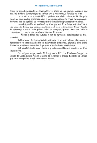 74 – Fr ancisco Cândido Xavier  

Jesus,  no  seio  da  pátria  do  seu  Evangelho.  Se  a luta  vai  ser  grande,  considera  que 
não será menor a compensação do Senhor, que é o caminho, a verdade e a vida. 
          Havia  em  toda  a  assembléia  espiritual  um  divino  silêncio.  O  discípulo 
escolhido nada pudera responder, com o coração palpitante de doces e esperançosas 
emoções, mas as lágrimas de reconhecimento lhe caíam copiosamente dos olhos. 
          Ismael desfraldara a sua bandeira à luz gloriosa do Infinito, salientando­se a 
sua  inscrição  divina,  que  parecia  constituir­se  de  sóis  infinitésimos.  Urna  vibração 
de  esperança  e  de  fé  fazia  pulsar  todos  os  corações,  quando  uma  voz,  terna  e 
compassiva, exclamou das cúpulas radiosas do Ilimitado: 
          —  Glória  a  Deus  nas  Alturas  e  paz  na  terra  aos  trabalhadores  de  boa­ 
vontade! 
          Relâmpagos  de  luminosidade  estranha  e  misericordiosa  clareavam  o 
pensamento  de  quantos  assistiam  ao  maravilhoso  espetáculo,  enquanto  uma  chuva 
de aromas inundava a atmosfera de perfumes balsâmicos e suavíssimos. 
          Sob aquela bênção maravilhosa, a grande assembléia dos operários do Bem 
se dissolveu. 
          Daí a algum tempo, no dia 29 de agosto de 1831, em Riacho do Sangue, no 
Estado do Ceará, nascia Adolfo Bezerra de Menezes, o grande discípulo de Ismael, 
que vinha cumprir no Brasil uma elevada missão.
 
