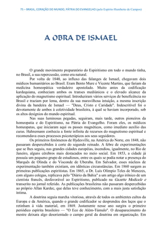 75 – BRASIL, CORAÇÃO DO MUNDO, PÁTRIA DO EVANGELHO (pelo Espírito Humberto de Campos) 




                    A OBRA DE ISMAEL 



          O grande movimento preparatório do Espiritismo em todo  o mundo tinha, 
no Brasil, a sua repercussão, como era natural. 
          Por  volta  de  1840,  ao  influxo  das  falanges  de  Ismael,  chegavam  dois 
médicos humanitários ao Brasil. Eram Bento Mure e Vicente Martins, que fariam da 
medicina  homeopática  verdadeiro  apostolado.  Muito  antes  da  codificação 
kardequiana,  conheciam  ambos  os  transes  mediúnicos  e  o  elevado  alcance  da 
aplicação do magnetismo espiritual. Introduziram vários serviços de beneficência no 
Brasil  e  traziam  por  lema,  dentro  da  sua  maravilhosa  intuição,  a  mesma  inscrição 
divina  da  bandeira  de  Ismael  —  "Deus,  Cristo  e  Caridade".  Indescritível  foi  o 
devotamente de ambos à coletividade brasileira, à qual se haviam incorporado, sob 
os altos desígnios do mundo espiritual. 
          Nas  suas  luminosas  pegadas,  seguiram,  mais  tarde,  outros  pioneiros  da 
homeopatia  e  do  Espiritismo,  na  Pátria  do  Evangelho.  Foram  eles,  os  médicos 
homeopatas,  que  iniciaram  aqui  os  passes  magnéticos,  como  imediato  auxílio  das 
curas. Hahnemann conhecia a fonte infinita de recursos do magnetismo espiritual e 
recomendava esses processos psicoterápicos aos seus seguidores. 
          Os primeiros fenômenos de Hydesville, na América do Norte, em 1848, não 
passaram  despercebidos  à  corte  do  segundo  reinado.  A  febre  de  experimentações 
que se lhes seguiu, nas grandes cidades européias, incendiou, igualmente, no Rio de 
Janeiro,  alguns  cérebros  mais  destacados  no  meio  social.  Em  1853,  a  cidade  já 
possuía um pequeno grupo de estudiosos, entre os quais se podia notar a presença do 
Marquês  de  Olinda  e  do  Visconde  de  Uberaba.  Em  Salvador,  esses  núcleos  de 
experimentação também existiam, em idênticas circunstâncias. Em 1860 surgem as 
primeiras publicações espiritistas. Em 1865, o Dr. Luís Olímpio Teles de Menezes, 
com alguns colegas, replicava pelo "Diário da Bahia" a um artigo algo irônico de um 
cientista  francês,  desfavorável  ao  Espiritismo,  publicado  na  Gazette  Medícale  e 
transcrito no jornal referido. As publicações brasileiras não passaram despercebidas 
ao próprio Allan Kardec, que delas teve conhecimento, com a mais justa satisfação 
íntima. 
          A doutrina seguia marcha vitoriosa, através de todos os ambientes cultos da 
Europa  e  da  América,  quando  o  grande  codificador  se  desprendeu  dos  laços  que  o 
retinham  à  vida  material,  em  1869.  Justamente  nesse  ano  surgira  o  primeiro 
periódico  espírita  brasileiro  —  "O  Eco  de  Além­Túmulo".  O  desaparecimento  do 
mestre  deixara  algo  desorientado  o  campo  geral  da  doutrina  em  organização.  Em
 