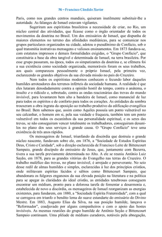76 – Fr ancisco Cândido Xavier  

Paris,  como  nos  grandes  centros  mundiais,  quiseram  inutilmente  substituir­lhe  a 
autoridade. As falanges de Ismael estavam vigilantes. 
          Sugeriram  aos  espiritistas  brasileiros  a  necessidade  de  criar,  no  Rio,  um 
núcleo  central  das  atividades,  que  ficasse  como  o  órgão  orientador  de  todos  os 
movimentos  da  doutrina no  Brasil.  Um  dos  emissários  de  Ismael,  que  dispunha  de 
maiores  elementos  no  terreno  das  afinidades  mediúnicas,  para  se  comunicar  nos 
grupos particulares organizados na cidade, adotou o pseudônimo de Confúcio, sob o 
qual transmitia instrutivas mensagens e valiosos ensinamentos. Em 1873 fundava­se, 
com estatutos impressos e demais formalidades exigidas, o "Grupo Confúcio", que 
constituiria a base da obra tangível e determinada de Ismael, na terra brasileira. Por 
esse grupo passaram, na época, todos os simpatizantes da doutrina e, se efêmera foi 
a  sua  existência  como  sociedade  organizada,  memoráveis  foram  os  seus  trabalhos, 
aos  quais  compareceu  pessoalmente  o  próprio  Ismael,  pela  primeira  vez, 
esclarecendo os grandes objetivos da sua elevada missão no país do Cruzeiro. 
          Nem  todos  os  espiritistas  modernos  conhecem  o  fecundo  labor  daqueles 
humildes arroteadores dos terrenos inférteis da sociedade humana. A realidade é que 
eles lutaram denodadamente contra a opinião hostil do tempo, contra o anátema, o 
insulto e o ridículo e, sobretudo, contra as ondas reacionárias das trevas do mundo 
invisível,  para  levantarem  bem  alto  a  bandeira  de  Ismael,  como  manancial  de  luz 
para todos os espíritos e de conforto para todos os corações. As entidades da sombra 
trouxeram a obra ingrata da oposição ao trabalho produtivo da edificação evangélica 
no Brasil. Bem sabemos que, assim como Aquiles possuía um ponto vulnerável no 
seu calcanhar, o homem em si, pela sua vaidade e fraqueza, também tem um ponto 
vulnerável  em  todos  os  escaninhos  da  sua  personalidade  espiritual,  e  os  seres  das 
trevas, se não conseguiram vencer totalmente os trabalhadores, conseguiram desuni­ 
los  no  plano  dos  seus  serviços  à  grande  causa.  O  "Grupo  Confúcio"  teve  uma 
existência de três anos rápidos. 
          Os  mensageiros  de  Ismael,  triunfando  da  discórdia  que  destruía  o  grande 
núcleo  nascente,  fundavam  sobre  ele,  em  1876,  a  "Sociedade  de  Estudos  Espíritas 
Deus, Cristo e Caridade", sob a direção esclarecida de Francisco Leite de Bittencourt 
Sampaio,  grande  discípulo  do  emissário  de  Jesus,  que,  juntamente  com  Bezerra, 
tivera a sua tarefa previamente determinada no Alto. A ele se reuniu Antônio Luiz 
Sayão,  em  1878,  para  as  grandes  vitórias  do  Evangelho  nas  terras  do  Cruzeiro.  O 
trabalho maléfico das trevas, no plano invisível, é arrojado e perseverante. No seio 
desse redil de almas humildes e simples, esclarecidas à luz dos princípios cristãos, 
onde  militavam  espíritas  lúcidos  e  sábios  como  Bittencourt  Sampaio,  que 
abandonara os fulgores enganosos da sua elevada posição na literatura e na política 
para  se  apegar  às  claridades  do  ideal  cristão,  as  entidades  tenebrosas  conseguem 
encontrar  um  médium,  pronto  para  a  dolorosa  tarefa  de  fomentar  a  desarmonia  e, 
estabelecida de novo a discórdia, os mensageiros de Ismael reorganizam as energias 
existentes, para fundarem, em 1880, a "Sociedade Espírita Fraternidade", com a qual 
se carregava em triunfo o bendito lema do suave estandarte do emissário do Divino 
Mestre.  Em  1883,  Augusto  Elias  da  Silva,  na  sua  posição  humilde,  lançava  o 
"Reformador",  coadjuvado  por  alguns  companheiros  e  com  o  apoio  das  hostes 
invisíveis.  As  mesmas  reuniões  do  grupo  humilde  de  Antônio  Sayão  e  Bittencourt 
Sampaio  continuam.  Uma  plêiade  de  médiuns  curadores, notáveis  pela  abnegação,
 