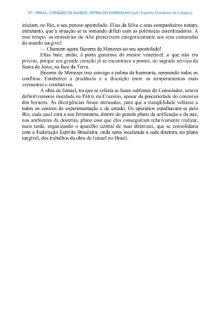 77 – BRASIL, CORAÇÃO DO MUNDO, PÁTRIA DO EVANGELHO (pelo Espírito Humberto de Campos) 


iniciam, no Rio, o seu penoso apostolado. Elias da Silva e seus companheiros notam, 
entretanto, que a situação se ia tornando difícil com as polêmicas esterilizadoras. A 
esse tempo, os emissários do Alto prescrevem categoricamente aos seus camaradas 
do mundo tangível: 
         — Chamem agora Bezerra de Menezes ao seu apostolado! 
         Elias  bate,  então,  à  porta  generosa  do  mestre  venerável,  o  que  não  era 
preciso, porque seu grande coração já se encontrava a postos, no sagrado serviço da 
Seara de Jesus, na face da Terra. 
         Bezerra de Menezes traz consigo a palma da harmonia, serenando todos os 
conflitos.  Estabelece  a  prudência  e  a  discrição  entre  os  temperamentos  mais 
veementes e combativos. 
         A obra de Ismael, no que se referia às luzes sublimes do Consolador, estava 
definitivamente instalada na Pátria do Cruzeiro, apesar da precariedade do concurso 
dos  homens.  As  divergências  foram  atenuadas,  para  que  a tranqüilidade  voltasse  a 
todos  os  centros  de  experimentação  e  de  estudo.  Os  operários  espalhavam­se  pelo 
Rio, cada qual com a sua ferramenta, dentro do grande plano da unificação e da paz, 
nos ambientes da doutrina, plano esse que  eles  conseguiram relativamente realizar, 
mais  tarde,  organizando  o  aparelho  central  de  suas  diretrizes,  que  se  consolidaria 
com a Federação Espírita Brasileira, onde seria localizada a sede diretora, no plano 
tangível, dos trabalhos da obra de Ismael no Brasil.
 