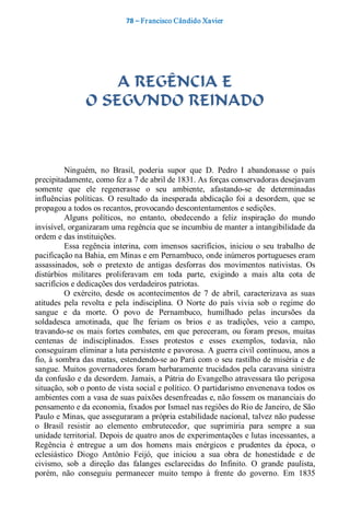 78 – Fr ancisco Cândido Xavier  




                     A REGÊNCIA E
                 O SEGUNDO REINADO 



          Ninguém,  no  Brasil,  poderia  supor  que  D.  Pedro  I  abandonasse  o  país 
precipitadamente, como fez a 7 de abril de 1831. As forças conservadoras desejavam 
somente  que  ele  regenerasse  o  seu  ambiente,  afastando­se  de  determinadas 
influências  políticas.  O  resultado  da  inesperada  abdicação  foi  a  desordem,  que  se 
propagou a todos os recantos, provocando descontentamentos e sedições. 
          Alguns  políticos,  no  entanto,  obedecendo  a  feliz  inspiração  do  mundo 
invisível, organizaram uma regência que se incumbiu de manter a intangibilidade da 
ordem e das instituições. 
          Essa  regência  interina,  com  imensos  sacrifícios,  iniciou  o  seu  trabalho  de 
pacificação na Bahia, em Minas e em Pernambuco, onde inúmeros portugueses eram 
assassinados,  sob  o  pretexto  de  antigas  desforras  dos  movimentos  nativistas.  Os 
distúrbios  militares  proliferavam  em  toda  parte,  exigindo  a  mais  alta  cota  de 
sacrifícios e dedicações dos verdadeiros patriotas. 
          O  exército,  desde  os  acontecimentos  de  7  de  abril,  caracterizava  as  suas 
atitudes  pela  revolta  e  pela  indisciplina.  O  Norte  do  país  vivia  sob  o  regime  do 
sangue  e  da  morte.  O  povo  de  Pernambuco,  humilhado  pelas  incursões  da 
soldadesca  amotinada,  que  lhe  feriam  os  brios  e  as  tradições,  veio  a  campo, 
travando­se  os  mais  fortes  combates,  em  que  pereceram,  ou  foram  presos,  muitas 
centenas  de  indisciplinados.  Esses  protestos  e  esses  exemplos,  todavia,  não 
conseguiram eliminar a luta persistente e pavorosa. A guerra civil continuou, anos a 
fio, à sombra das matas, estendendo­se ao Pará com o  seu  rastilho de miséria e de 
sangue. Muitos governadores foram barbaramente trucidados pela caravana sinistra 
da confusão e da desordem. Jamais, a Pátria do Evangelho atravessara tão perigosa 
situação, sob o ponto de vista social e político. O partidarismo envenenava todos os 
ambientes com a vasa de suas paixões desenfreadas e, não fossem os mananciais do 
pensamento e da economia, fixados por Ismael nas regiões do Rio de Janeiro, de São 
Paulo e Minas, que asseguraram a própria estabilidade nacional, talvez não pudesse 
o  Brasil  resistir  ao  elemento  embrutecedor,  que  suprimiria  para  sempre  a  sua 
unidade territorial. Depois de quatro anos de experimentações e lutas incessantes, a 
Regência  é  entregue  a  um  dos  homens  mais  enérgicos  e  prudentes  da  época,  o 
eclesiástico  Diogo  Antônio  Feijó,  que  iniciou  a  sua  obra  de  honestidade  e  de 
civismo,  sob  a  direção  das  falanges  esclarecidas  do  Infinito.  O  grande  paulista, 
porém,  não  conseguiu  permanecer  muito  tempo  à  frente  do  governo.  Em  1835
 