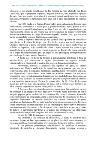 79 – BRASIL, CORAÇÃO DO MUNDO, PÁTRIA DO EVANGELHO (pelo Espírito Humberto de Campos) 


rebentava  o  movimento  republicano  do  Rio  Grande  do  Sul,  chefiado  por  Bento 
Gonçalves,  que  se  propunha  organizar,  naquela  província,  uma  república  separada 
do  país.  Esse  movimento  separatista  iria  consumir  grande  coeficiente  das  energias 
nacionais,  porquanto  só  terminaria  mais  tarde  sob  a  ação  pacificadora  do  segundo 
reinado. 
          Em 1836 funda­se o Partido Conservador, com a aliança dos liberais e dos 
restauradores,  caminhando  a  nação  para  o  parlamentarismo.  Feijó,  porém,  não  se 
resignou com as providências levadas a efeito. A seu ver, não era possível governar 
eficientemente,  dentro  de  um  regime  que  se  lhe  afigurava  de  excessiva  liberdade. 
Renunciou  nobremente  ao  cargo,  chamando  ao  poder  Araújo  Lima,  que  era  nesse 
tempo a autoridade suprema das forças oposicionistas. 
          Então,  a  imprensa  brasileira  já não  contava  com  a  palavra de  concórdia  e 
conciliação  de  Evaristo  da  Veiga,  que,  depois  de  cumprir  sua  tarefa  no  país  do 
Cruzeiro,  regressara  à  pátria  universal,  incorporando­se  às  hostes  esclarecidas  do 
Infinito.  A  imprensa,  hoje  considerada  como  o  sexto  sentido  dos  povos  e  que, 
naqueles  tempos,  mal  ensaiava  os  primeiros  passos  no  Brasil, não  podia,  portanto, 
ser o órgão de esclarecimento geral da nação e a luta prosseguiu, ensangüentando o 
país, ao longo de todas as suas fronteiras. 
          A  fusão  dos  objetivos  de  liberais  e  conservadores  constituiu  a  base  da 
opinião  livre,  que  embelezou  o  regime  parlamentar  no  segundo  reinado, 
estruturando­se a Câmara sob o modelo das praxes e dos costumes ingleses. 
          Percebendo,  contudo,  a  exaltação  dos  espíritos  em  geral,  os  liberais 
solicitaram,  em  1840,  a  declaração  da  maioridade  do  Imperador,  que,  na  época, 
contava quinze anos incompletos. Semelhante acontecimento representava um golpe 
nos  dispositivos  constitucionais;  mas,  todos  os  políticos  reconheciam  no  jovem 
imperante a mais elevada madureza de raciocínio e as qualidades que lhe exornavam 
o caráter. Uma comissão de homens influentes procura­o no paço imperial, obtendo 
o  seu  imediato  assentimento.  Dentro  de  poucos  dias,  foi  D.  Pedro  II  declarado 
maior, por entre as mais sãs esperanças do país e sob a confiança dos mentores do 
Alto, os quais seguiriam de perto a sua trajetória no trono. 
          A Regência ficava assinalada no tempo, como uma das mais belas escolas 
de  honradez  e  de  energia  do  povo  brasileiro.  Vivendo  numa  atmosfera  de  franca 
antipatia popular, pelas medidas de repressão que lhe cumpria executar; flutuando, 
como instrumento de conciliação, entre as marés bravias do separatismo no Sul, os 
vagalhões  impetuosos  da  opinião  partidária  nas  cidades  centrais  e  as  ondas 
tumultuarias das lutas ao Norte, todos aqueles homens que passaram pela Regência 
foram compelidos aos mais elevados atos de renúncia pelo bem coletivo, praticando 
com isso verdadeiro heroísmo, a fim de que se conservasse intacto, para as gerações 
do  futuro,  o  patrimônio  territorial  e  a  escola  das  instituições,  na  objetivação 
luminosa da civilização do Evangelho, sob a luz cariciosa do Cruzeiro. 
          No ano de 1841, foi coroado o jovem imperador. 
          Não  obstante  a  sua  condição  de  adolescente,  D.  Pedro  II,  assistido  pelas 
numerosas legiões do  bem, que o rodeavam no plano invisível, tomava o cetro e a 
coroa consciente da responsabilidade gravíssima que lhe pesava sobre os ombros. 
          A  sua  primeira  preocupação  administrativa  foi  pacificar  o  ambiente 
intoxicado  de  sedições  e  rebeldias.  Prestigiando  Caxias,  consegue  levantar  a
 
