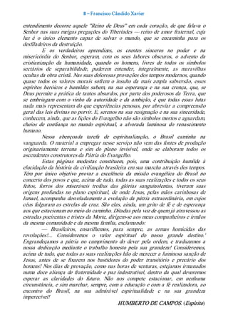 8 – Fr ancisco Cândido Xavier  

entendimento  decorre  aquele  "Reino  de  Deus"  em  cada  coração,  de  que  falava  o 
Senhor nas  suas  meigas  pregações  do  Tiberíades —  reino de  amor fraternal, cuja 
luz  é  o  único  elemento  capaz  de  salvar  o  mundo,  que  se  encaminha  para  os 
desfiladeiros da destruição. 
          E  os  verdadeiros  aprendizes,  os  crentes  sinceros  no  poder  e  na 
misericórdia  do  Senhor,  esperam,  com  os  seus  labores  obscuros,  o  advento  da 
cristianização  da  humanidade,  quando  os  homens,  livres  de  todos  os  símbolos 
sectários  de  separabilidade,  puderem  entender,  integralmente,  as  maravilhas 
ocultas da obra cristã. Nas suas dolorosas provações dos tempos modernos, quando 
quase  todos  os  valores  morais  sofrem  o  insulto  da  mais  ampla  subversão,  esses 
espíritos  heróicos  e  humildes  sabem,  na  sua  esperança  e  na  sua  crença,  que,  se 
Deus permite a prática de tantos absurdos, por parte dos poderosos da Terra, que 
se  embriagam  com  o  vinho  da  autoridade  e  da  ambição,  é  que  todas  essas  lutas 
nada  mais  representam  do  que experiências  penosas,  por abreviar  a compreensão 
geral das leis divinas no porvir. E, serenos na sua resignação e na sua sinceridade, 
conhecem, ainda, que as lições do Evangelho não são símbolos mortos e aguardam, 
cheios  de  confiança  no  mundo  espiritual,  a  alvorada  luminosa  do  renascimento 
humano. 
          Nessa  abençoada  tarefa  de  espiritualização,  o  Brasil  caminha  na 
vanguarda.  O  material  a empregar  nesse  serviço  não  vem das  fontes de produção 
originariamente  terrena  e  sim  do  plano  invisível,  onde  se  elaboram  todos  os 
ascendentes construtores da Pátria do Evangelho. 
          Estas  páginas  modestas  constituem,  pois,  uma  contribuição  humilde  à 
elucidação da história da civilização brasileira em sua marcha através dos tempos. 
Têm  por  único  objetivo  provar  a  excelência  da  missão  evangélica  do  Brasil  no 
concerto dos povos e que, acima de tudo, todas as suas realizações e todos os seus 
feitos,  forros  dos  miseráveis  troféus  das  glórias  sanguinolentas,  tiveram  suas 
origens  profundas  no  plano  espiritual,  de  onde  Jesus,  pelas  mãos  carinhosas  de 
Ismael, acompanha desveladamente a evolução da pátria extraordinária, em cujos 
céus  fulguram  as estrelas  da cruz.  São  elas,  ainda,  um  grito  de  fé  e  de esperança 
aos que estacionam no meio do caminho. Ditadas pela voz de quem já atravessou as 
estradas poeirentas e tristes da Morte, dirigem­se aos meus companheiros e irmãos 
da mesma comunidade e da mesma família, exclamando:  
          —  Brasileiros,  ensarilhemos,  para  sempre,  as  armas  homicidas  das 
revoluções!...  Consideremos  o  valor  espiritual  do  nosso  grande  destino.' 
Engrandeçamos  a  pátria  no  cumprimento  do  dever  pela  ordem,  e  traduzamos  a 
nossa  dedicação  mediante  o  trabalho  honesto  pela  sua  grandeza!  Consideremos, 
acima de tudo, que todas as suas realizações hão de merecer a luminosa sanção de 
Jesus,  antes  de  se  fixarem  nos  bastidores  do  poder  transitório  e  precário  dos 
homens! Nos dias de provação, como nas horas de venturas, estejamos irmanados 
numa  doce  aliança  de  fraternidade  e  paz  indestrutível,  dentro  da  qual  deveremos 
esperar  as  claridades  do  futuro.  Não  nos  compete  estacionar,  em  nenhuma 
circunstância, e sim marchar, sempre, com a educação e com a fé realizadora, ao 
encontro  do  Brasil,  na  sua  admirável  espiritualidade  e  na  sua  grandeza 
imperecível! 
                                                HUMBERTO DE CAMPOS. (Espírito)
 