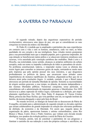 81 – BRASIL, CORAÇÃO DO MUNDO, PÁTRIA DO EVANGELHO (pelo Espírito Humberto de Campos) 




            A GUERRA DO PARAGUAI 



          O  segundo  reinado,  depois  das  angustiosas  expectativas  do  período 
revolucionário,  atravessava  uma  época  de  paz,  em  que  se  consolidavam  as  suas 
conquistas no terreno da ordem e da liberdade. 
          D. Pedro II, à medida que ia ampliando o patrimônio das suas experiências 
em  contacto  com  a  vida  e  com  os  homens,  amadurecia,  cada  vez  mais,  as  belas 
qualidades  do  seu  coração  e  da  sua  inteligência.  Suas  virtudes  morais  granjearam 
para a sua personalidade mais que a simpatia popular, pois o generoso imperador, de 
cuja dotação se beneficiavam tantos pobres e se educavam inúmeros estudiosos sem 
recursos,  vivia  aureolado  pela  veneração  carinhosa  das  multidões.  Dado  à  arte  e  à 
filosofia, sua notoriedade, nesse sentido, alcançou os próprios ambientes da cultura 
européia, onde seu nome se impunha à admiração de todos os pensadores do século. 
No  problema  constitucional,  todavia,  o  imperador  muitas  vezes  se  abstraía  dos 
textos  legais  para  consultar  os  interesses  gerais  da nação, norteando­se  muito  mais 
pela  imprensa  que  pela  opinião  pessoal  dos  seus  ministros,  o  que  desgostava 
profundamente  os  políticos  da  época,  que  encaravam  essas  atitudes  como 
impertinências  do  monarca  republicano  da  América,  afigurando­se­lhes  que  ele  se 
deixava  atrair  pelas  resoluções  ilegais.  A  verdade,  contudo,  é  que  o  Brasil  nunca 
atravessou um período de tamanha liberdade de opinião. Somente as nacionalidades 
de  origem  saxônia  gozavam,  a  esse  tempo,  no  planeta, da mesma  independência  e 
das  mesmas  liberdades  públicas.  Numerosas  conquistas,  nesse  particular,  se 
consolidaram sob a administração do imperador generoso e liberalíssimo. Em 1850 
iniciava­se a plena supressão do tráfico negro, realizando­se a abolição, por etapas 
altamente  significativas.  Em  1843,  Dom  Pedro  II  desposara  D.  Teresa  Cristina 
Maria, princesa das Duas Sicílias, que viria partilhar com ele, no sagrado instituto da 
família, da mesma abnegação e amor pelo bem do Brasil. 
          No mundo invisível, as falanges de Ismael não se descuravam da Pátria do 
Evangelho, enviando para a administração do segundo reinado os elevados espíritos 
que seriam colaboradores do grande imperador na solução dos relevantes problemas 
da  abolição,  da  economia  e  da  liberdade.  Foi  assim  que,  naquela  época  de 
organização  da  pátria,  apareceram  homens  e  artistas  extraordinários,  como  Rio 
Branco  e  Mauá,  Castro  Alves  e  Pedro  Américo,  que  vinham  com  elevada  missão 
ideológica, nos quadros da evolução política e social da Pátria do Cruzeiro. 
          O  homem,  porém,  terá  de  constituir  o  patrimônio  do  seu  progresso  e 
iluminar o caminho da sua redenção à custa dos próprios esforços e sacrifícios, na
 