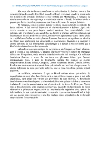 83 – BRASIL, CORAÇÃO DO MUNDO, PÁTRIA DO EVANGELHO (pelo Espírito Humberto de Campos) 


          Os  anos não  tardaram a  confirmar as  advertências  do  Senhor,  que  é  a  luz 
misericordiosa do mundo. Em 1865, quando o Brasil procurava interferir novamente 
nos  negócios  do  Uruguai,  impondo  a  sua  vontade  em  Montevidéu,  o  Paraguai  se 
sentiu ameaçado na sua segurança e se declarou contra o Brasil, ferindo­se então a 
guerra que durou cinco longos anos de martírios e derrames de sangue fraterno. 
          O Paraguai, como  os outros países vizinhos, vivia reduzido à condição de 
feudo  militar.  A  lei  marcial  imperava  ali  sistematicamente  e  Solano  López  não 
receou  arrastar  o  seu  povo  àquela  terrível  aventura.  Sua  personalidade,  como 
político, não era inferior à dos caudilhos do tempo  e grandes  valores poderiam ser 
incorporados às suas tradições de chefe, muitas vezes apresentado como tirano cheio 
de crueldades nefandas, se os freqüentes desastres das armas paraguaias e os triunfos 
do  Brasil  não  acabassem  por  desorientá­lo  inteiramente,  levando­o  a  queimar  o 
último  cartucho  da  sua amargurada  desesperação  e  a  perder a  posição  nobre  que  a 
História indubitavelmente lhe reservaria. 
          Aliando­se  aos  seus  amigos  da  Argentina  e  do  Uruguai,  o  Brasil  afirmou, 
com  a  vitória, a  sua  soberania.  O  próprio  imperador  visitou  o campo  de  operações 
bélicas  em  Uruguaiana,  onde  assistiu à rendição  de  seis  mil  inimigos.  Os militares 
brasileiros  ilustram  o  nome  da  sua  terra  em  gloriosos  feitos,  que  ficaram 
inesquecíveis.  Mas,  o  país  do  Evangelho  sempre  foi  infenso  às  glórias 
sanguinolentas. Estero Belaco, Curupaiti, Lomas Valentinas, Tuiuti, Curuzu, Itororó, 
Riachuelo e tantos outros teatros de luta e de triunfo, em verdade não passaram de 
etapas  dolorosas  de  uma  provação  coletiva,  que  o  povo  brasileiro  jamais  poderá 
esquecer. 
          A  realidade,  entretanto,  é  que  o  Brasil  retirou  desse  patrimônio  de 
experiências  os  mais  altos  benefícios  para  a  sua  política  externa  e  para  a  sua  vida 
organizada,  sem  exigir  um  vintém  dos  proventos  de  suas  vitórias.  A  diplomacia 
brasileira encarou de mais perto o arbítrio inviolável dos países vizinhos e uma nova 
tradição  de  respeito  consolidou­se  na  administração  da  terra  do  Cruzeiro.  Nunca 
mais o Brasil praticou uma intervenção indevida, trazendo em testemunho da nossa 
afirmativa  a  primorosa  organização  da  nacionalidade  argentina  que,  apesar  da 
inferioridade da sua posição territorial, comparada com a extensão do Brasil, é hoje 
um  dos  países  mais  prósperos  e  um  dos  núcleos  mais  importantes  da  civilização 
americana em face do mundo.
 