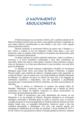 84 – Fr ancisco Cândido Xavier  




                         O MOVIMENTO
                         ABOLICIONISTA 



         O Brasil prosseguia na sua marcha evolutiva sob a carinhosa direção de D. 
Pedro II Estadistas notáveis pelo seu amor à causa pública assistiam o imperador em 
seus  nobres  afazeres,  caracterizando  as  suas  atitudes  e  atos  com  o  mais  sagrado 
interesse pelo bem coletivo. 
         Haviam  terminado  os  movimentos  bélicos  da  guerra  com  o  Paraguai  e  o 
país  voltava  a  respirar  os  ares  da  esperança.  Então,  nessa  época  e  nos  anos 
posteriores, todos os espíritos cultos da pátria se levantaram com desassombro, para 
amparar o movimento abolicionista. 
         Os  gênios  tutelares  do  mundo  espiritual  inspiravam  a  todos  os  políticos  e 
escritores  e,  se  havia  fazendeiros  constituindo  o  mais  sério  sustentáculo  da 
escravidão,  dentro  das  classes  conservadoras,  inúmeros  outros  elementos  existiam, 
como no Amazonas e no Ceará, que alforriavam os seus servidores, nos mais belos 
gestos de filantropia. 
         As  falanges  de  Ismael  contavam  colaboradores  decididos  no  movimento 
libertador,  quais  Castro  Alves,  Luiz  Gama,  Rio  Branco  e  Patrocínio.  A  própria 
Princesa  Isabel,  cujas  tradições  de  nobreza  e  bondade  jamais  serão  esquecidas  no 
coração do Brasil, viera ao mundo com a sua tarefa definida no trabalho abençoado 
da  abolição.  Os  espíritos  em  prova  no  cárcere  da  carne  têm  a  sua  bagagem  de 
sofrimentos  expiatórios  e  depuradores,  mas  têm  igualmente  a  possibilidade 
necessária para o cumprimento de deveres meritórios, aos olhos misericordiosos do 
Altíssimo. 
         Todos  os  ânimos  se  inflamavam  ao  contacto  das  grandes  idéias  de 
liberdade.  Publicações  e  discursos,  com  a  amplitude  que  a  opinião  da  crítica 
conquistara  nos  tempos  do  Império,  exortavam  as  classes  conservadoras  ao 
movimento de emancipação de todos os cativos. 
         D.  Pedro  se  reconfortava  com  essas  doutrinações  das  massas,  no  seu 
liberalismo  e  na  sua  bondade  de  filósofo.  Desejaria  antecipar­se  ao  movimento 
ideológico,  decretando  a  liberdade  plena  de  todos  os  escravos;  mas,  os  terríveis 
exemplos da guerra civil que ensangüentara os Estados Unidos da América do Norte 
durante  longos  anos,  na  campanha  abolicionista,  faziam­no  recear  a  luta  das 
multidões  apaixonadas  e  delinqüentes.  Foi,  pois,  com  especial  agrado,  que 
acompanhou a deliberação de sua filha, de sancionar, a 28 de setembro de 1871, a 
Lei do Ventre Livre que garantia no Brasil a extinção gradual do cativeiro, mediante
 