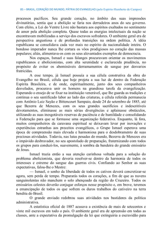 85 – BRASIL, CORAÇÃO DO MUNDO, PÁTRIA DO EVANGELHO (pelo Espírito Humberto de Campos) 


processos  pacíficos.  Seu  grande  coração,  no  âmbito  das  suas  impressões 
divinatórias,  sentia  que  a  abolição  se  faria  nos  derradeiros  anos  do  seu  governo. 
Com efeito, a Lei do Ventre Livre não bastara aos espíritos exaltados no sentimento 
de  amor  pela  abolição  completa.  Quase  todas  as  energias  intelectuais  da  nação  se 
encontravam mobilizadas a serviço dos escravos sofredores. O ambiente geral era de 
perspectiva  angustiosa  e  de  profundas  transições  na  ordem  política.  A  idéia 
republicana  se  consolidava  cada  vez  mais  no  espírito  da  nacionalidade  inteira.  O 
bondoso  imperador  nunca  lhe  cortara  os  vôos  prodigiosos  no  coração  das  massas 
populares; aliás, alimentava­os com os seus alevantados exemplos de democracia. 
          Nos  espaços,  Ismael  e  suas  falanges  procuravam  orientar  os  movimentos 
republicanos  e  abolicionistas,  com  alta  serenidade  e  esclarecida  prudência,  no 
propósito  de  evitar  os  abomináveis  derramamentos  de  sangue  por  desvarios 
fratricidas. 
          A  esse  tempo,  já  Ismael  possuía  a  sua  célula  construtiva  da  obra  do 
Evangelho  no  Brasil,  célula  que  hoje  projeta  a  sua  luz  de  dentro  da  Federação 
Espírita  Brasileira,  e  de  onde,  espiritualmente,  junto  dos  seus  companheiros 
desvelados,  procurava  unir  os  homens  na  grandiosa  tarefa  da  evangelização. 
Esperando o ensejo de se fixar na instituição venerável, que lhe guarda as tradições e 
continua o seu santificado labor ao lado das criaturas, a célula referida permanecia 
com Antônio Luiz Sayão e Bittencourt Sampaio, desde 24 de setembro de 1885, até 
que  Bezerra  de  Menezes,  com  os  seus  grandes  sacrifícios  e  indescritíveis 
devotamentos,  eliminasse  as  mais  sérias  divergências  e  aplainasse  obstáculos, 
utilizando as suas inesgotáveis reservas de paciência e de humildade e consolidando 
a  Federação  para  que  se  formasse  uma  organização  federativa.  Enquanto,  lá  fora, 
muitos  companheiros  da  caravana  espiritual  se  deixavam  levar  por  inovações  e 
experiências  estranhas  aos  preceitos  evangélicos,  o  Grupo  Ismael  esperava  uma 
época  de  compreensão  mais  elevada  e  harmoniosa  para  o  desdobramento  de  suas 
preciosas atividades. Todavia, nas lutas pesadas do mundo, Bezerra de Menezes era 
o impávido desbravador, no seu apostolado de preparação, fraternizando com todos 
os grupos para conduzi­los, suavemente, à sombra da bandeira do grande emissário 
de Jesus. 
          Ismael  trazia  então  a  sua  atenção  carinhosa  voltada  para  a  solução  do 
problema  abolicionista,  que  deveria  resolver­se  dentro  da  harmonia  de  todos  os 
interesses  e  estreme  do  sangue  das  guerras  civis.  Confiando  ao  Senhor  as  suas 
expectativas, falou­lhe o Mestre: 
          —  Ismael,  o  sonho  da liberdade  de  todos  os  cativos  deverá  concretizar­se 
agora,  sem  perda  de  tempo.  Prepararás  todos  os  corações,  a  fim  de  que  as  nuvens 
sanguinolentas  não  manchem  o  solo  abençoado  da  região  do  Cruzeiro.  Todos  os 
emissários celestes deverão conjugar esforços nesse propósito e, em breve, teremos 
a  emancipação  de  todos  os  que  sofrem  os  duros  trabalhos  do  cativeiro  na  terra 
bendita do Brasil. 
          O  grande  enviado  redobrou  suas  atividades  nos  bastidores  da  política 
administrativa. 
          A  estatística  oficial  de  1887  acusava  a  existência  de  mais de  setecentos  e 
vinte mil escravos  em todo  o país. O ambiente geral era de apreensão em todas as 
classes, ante a expectativa da promulgação da lei que extinguiria a escravidão para
 