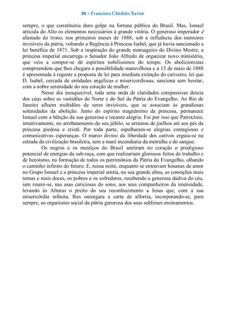 86 – Fr ancisco Cândido Xavier  

sempre,  o  que  constituiria  duro  golpe  na  fortuna  pública  do  Brasil.  Mas,  Ismael 
articula do Alto os elementos necessários à grande vitória. O generoso imperador é 
afastado  do  trono,  nos  primeiros  meses  de  1888,  sob  a  influência  dos  mentores 
invisíveis da pátria, voltando a Regência à Princesa Isabel, que já havia sancionado a 
lei  benéfica  de  1871.  Sob  a  inspiração  do  grande  mensageiro  do  Divino  Mestre,  a 
princesa  imperial  encarrega  o  Senador  João  Alfredo  de  organizar  novo  ministério, 
que  veio  a  compor­se  de  espíritos  nobilíssimos  do  tempo.  Os  abolicionistas 
compreendem que lhes chegara a possibilidade maravilhosa e a 13 de maio de 1888 
é apresentada à regente a proposta de lei para imediata extinção do cativeiro, lei que 
D.  Isabel,  cercada  de  entidades  angélicas  e  misericordiosas,  sanciona  sem  hesitar, 
com a nobre serenidade do seu coração de mulher. 
          Nesse  dia  inesquecível,  toda  uma  onda  de  claridades  compassivas  descia 
dos  céus  sobre  as  vastidões  do  Norte  e  do  Sul  da  Pátria  do  Evangelho.  Ao  Rio  de 
Janeiro  afluem  multidões  de  seres  invisíveis,  que  se  associam  às  grandiosas 
solenidades  da  abolição.  Junto  do  espírito  magnânimo  da  princesa,  permanece 
Ismael com a bênção da sua generosa e tocante alegria. Foi por isso que Patrocínio, 
intuitivamente, no arrebatamento do seu júbilo, se arrastou de joelhos até aos pés da 
princesa  piedosa  e  cristã.  Por  toda  parte,  espalharam­se  alegrias  contagiosas  e 
comunicativas  esperanças.  O  marco  divino  da  liberdade  dos  cativos  erguia­se  na 
estrada da civilização brasileira, sem a maré incendiaria da metralha e do sangue. 
          Os  negros  e  os  mestiços  do  Brasil  sentiram  no  coração  o  prodigioso 
potencial de energias da sub­raça, com que realizariam gloriosos feitos de trabalho e 
de heroísmo, na formação de todos os patrimônios da Pátria do Evangelho, olhando 
o caminho infinito do futuro. E, nessa noite, enquanto se entoavam hosanas de amor 
no Grupo Ismael e a princesa imperial sentia, na sua grande alma, as comoções mais 
ternas e mais doces, os pobres e os sofredores, recebendo a generosa dádiva do céu, 
iam  reunir­se,  nas  asas  cariciosas  do  sono,  aos  seus  companheiros  da  imensidade, 
levando  às  Alturas  o  preito  do  seu  reconhecimento  a  Jesus  que,  com  a  sua 
misericórdia  infinita,  lhes  outorgara  a  carta  de  alforria,  incorporando­se,  para 
sempre, ao organismo social da pátria generosa dos seus sublimes ensinamentos.
 