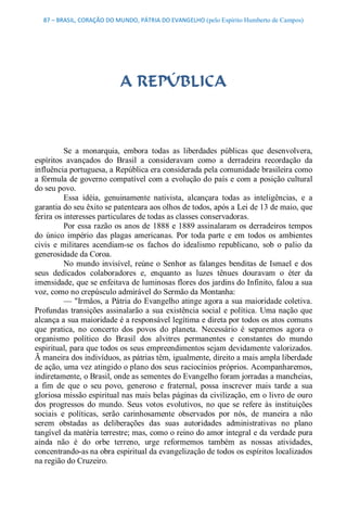 87 – BRASIL, CORAÇÃO DO MUNDO, PÁTRIA DO EVANGELHO (pelo Espírito Humberto de Campos) 




                             A REPÚBLICA 



          Se  a  monarquia,  embora  todas  as  liberdades  públicas  que  desenvolvera, 
espíritos  avançados  do  Brasil  a  consideravam  como  a  derradeira  recordação  da 
influência portuguesa, a República era considerada pela comunidade brasileira como 
a fórmula de governo compatível com a evolução do país e com a posição cultural 
do seu povo. 
          Essa  idéia,  genuinamente  nativista,  alcançara  todas  as  inteligências,  e  a 
garantia do seu êxito se patenteara aos olhos de todos, após a Lei de 13 de maio, que 
ferira os interesses particulares de todas as classes conservadoras. 
          Por essa razão  os anos de 1888 e 1889 assinalaram os derradeiros tempos 
do  único  império  das  plagas  americanas.  Por  toda  parte  e  em  todos  os  ambientes 
civis  e  militares  acendiam­se  os  fachos  do  idealismo  republicano,  sob  o  palio  da 
generosidade da Coroa. 
          No  mundo  invisível, reúne  o  Senhor  as  falanges  benditas  de  Ismael  e  dos 
seus  dedicados  colaboradores  e,  enquanto  as  luzes  tênues  douravam  o  éter  da 
imensidade, que se enfeitava de luminosas flores dos jardins do Infinito, falou a sua 
voz, como no crepúsculo admirável do Sermão da Montanha: 
          — "Irmãos, a Pátria do Evangelho atinge agora a sua maioridade coletiva. 
Profundas  transições  assinalarão  a  sua  existência  social  e  política.  Uma nação  que 
alcança a sua maioridade é a responsável legítima e direta por todos os atos comuns 
que  pratica,  no  concerto  dos  povos  do  planeta.  Necessário  é  separemos  agora  o 
organismo  político  do  Brasil  dos  alvitres  permanentes  e  constantes  do  mundo 
espiritual, para que todos os seus empreendimentos sejam devidamente valorizados. 
Ã maneira dos indivíduos, as pátrias têm, igualmente, direito a mais ampla liberdade 
de ação, uma vez atingido o plano dos seus raciocínios próprios. Acompanharemos, 
indiretamente, o Brasil, onde as sementes do Evangelho foram jorradas a mancheias, 
a  fim  de  que  o  seu  povo,  generoso  e  fraternal,  possa  inscrever  mais  tarde  a  sua 
gloriosa missão espiritual nas mais belas páginas da civilização, em o livro de ouro 
dos  progressos  do  mundo.  Seus  votos  evolutivos,  no  que  se  refere  às  instituições 
sociais  e  políticas,  serão  carinhosamente  observados  por  nós,  de  maneira  a  não 
serem  obstadas  as  deliberações  das  suas  autoridades  administrativas  no  plano 
tangível da matéria terrestre; mas, como o reino do amor integral e da verdade pura 
ainda  não  é  do  orbe  terreno,  urge  reformemos  também  as  nossas  atividades, 
concentrando­as na obra espiritual da evangelização de todos os espíritos localizados 
na região do Cruzeiro.
 