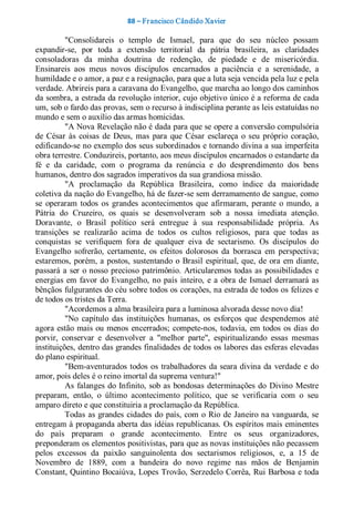 88 – Fr ancisco Cândido Xavier  

          "Consolidareis  o  templo  de  Ismael,  para  que  do  seu  núcleo  possam 
expandir­se,  por  toda  a  extensão  territorial  da  pátria  brasileira,  as  claridades 
consoladoras  da  minha  doutrina  de  redenção,  de  piedade  e  de  misericórdia. 
Ensinareis  aos  meus  novos  discípulos  encarnados  a  paciência  e  a  serenidade,  a 
humildade e o amor, a paz e a resignação, para que a luta seja vencida pela luz e pela 
verdade. Abrireis para a caravana do Evangelho, que marcha ao longo dos caminhos 
da sombra, a estrada da revolução interior, cujo objetivo único é a reforma de cada 
um, sob o fardo das provas, sem o recurso à indisciplina perante as leis estatuídas no 
mundo e sem o auxílio das armas homicidas. 
          "A Nova Revelação não é dada para que se opere a conversão compulsória 
de  César  às  coisas  de  Deus,  mas  para  que  César  esclareça  o  seu  próprio  coração, 
edificando­se no exemplo dos seus subordinados e tornando divina a sua imperfeita 
obra terrestre. Conduzireis, portanto, aos meus discípulos encarnados o estandarte da 
fé  e  da  caridade,  com  o  programa  da  renúncia  e  do  desprendimento  dos  bens 
humanos, dentro dos sagrados imperativos da sua grandiosa missão. 
          "A  proclamação  da  República  Brasileira,  como  índice  da  maioridade 
coletiva da nação do Evangelho, há de fazer­se sem derramamento de sangue, como 
se  operaram  todos  os  grandes  acontecimentos  que  afirmaram,  perante  o  mundo,  a 
Pátria  do  Cruzeiro,  os  quais  se  desenvolveram  sob  a  nossa  imediata  atenção. 
Doravante,  o  Brasil  político  será  entregue  à  sua  responsabilidade  própria.  As 
transições  se  realizarão  acima  de  todos  os  cultos  religiosos,  para  que  todas  as 
conquistas  se  verifiquem  fora  de  qualquer  eiva  de  sectarismo.  Os  discípulos  do 
Evangelho  sofrerão,  certamente,  os  efeitos  dolorosos  da  borrasca  em  perspectiva; 
estaremos,  porém, a  postos,  sustentando  o  Brasil  espiritual,  que,  de  ora  em diante, 
passará  a  ser  o nosso  precioso  patrimônio.  Articularemos  todas  as  possibilidades  e 
energias  em  favor  do  Evangelho,  no  país  inteiro,  e  a  obra  de  Ismael  derramará  as 
bênçãos fulgurantes do céu sobre todos os corações, na estrada de todos os felizes e 
de todos os tristes da Terra. 
          "Acordemos a alma brasileira para a luminosa alvorada desse novo dia! 
          "No  capítulo  das  instituições  humanas,  os  esforços  que  despendemos  até 
agora  estão  mais  ou  menos  encerrados;  compete­nos,  todavia,  em  todos  os  dias  do 
porvir,  conservar  e  desenvolver  a  "melhor  parte",  espiritualizando  essas  mesmas 
instituições, dentro das grandes finalidades de todos os labores das esferas elevadas 
do plano espiritual. 
          "Bem­aventurados  todos  os  trabalhadores  da  seara  divina  da  verdade  e  do 
amor, pois deles é o reino imortal da suprema ventura!" 
          As  falanges  do  Infinito,  sob  as  bondosas  determinações  do  Divino  Mestre 
preparam,  então,  o  último  acontecimento  político,  que  se  verificaria  com  o  seu 
amparo direto e que constituiria a proclamação da República. 
          Todas  as grandes  cidades  do  país,  com  o  Rio  de  Janeiro na  vanguarda,  se 
entregam à propaganda aberta das idéias republicanas. Os espíritos mais eminentes 
do  país  preparam  o  grande  acontecimento.  Entre  os  seus  organizadores, 
preponderam os elementos positivistas, para que as novas instituições não pecassem 
pelos  excessos  da  paixão  sanguinolenta  dos  sectarismos  religiosos,  e,  a  15  de 
Novembro  de  1889,  com  a  bandeira  do  novo  regime  nas  mãos  de  Benjamin 
Constant, Quintino Bocaiúva, Lopes Trovão, Serzedelo Corrêa, Rui Barbosa e toda
 