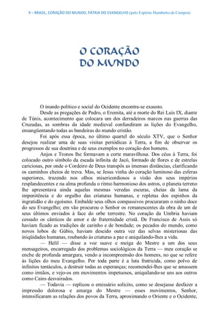 9 – BRASIL, CORAÇÃO DO MUNDO, PÁTRIA DO EVANGELHO (pelo Espírito Humberto de Campos) 




                              O CORAÇÃO
                              DO MUNDO 



          O inundo político e social do Ocidente encontra­se exausto. 
          Desde as pregações de Pedro, o Eremita, até a morte do Rei Luís IX, diante 
de  Túnis,  acontecimento  que  colocara  um  dos  derradeiros  marcos  nas  guerras  das 
Cruzadas,  as  sombras  da  idade  medieval  confundiram  as  lições  do  Evangelho, 
ensangüentando todas as bandeiras do mundo cristão. 
          Foi  após  essa  época,  no  último  quartel  do  século  XTV,  que  o  Senhor 
desejou  realizar  uma  de  suas  visitas  periódicas  à  Terra,  a  fim  de  observar  os 
progressos de sua doutrina e de seus exemplos no coração dos homens. 
          Anjos  e  Tronos  lhe  formavam  a  corte  maravilhosa.  Dos  céus  à  Terra,  foi 
colocado  outro  símbolo da  escada  infinita  de  Jacó,  formado  de  flores  e  de estrelas 
cariciosas, por onde o Cordeiro de Deus transpôs as imensas distâncias, clarificando 
os  caminhos cheios de treva. Mas, se Jesus  vinha do coração luminoso das esferas 
superiores,  trazendo  nos  olhos  misericordiosos  a  visão  dos  seus  impérios 
resplandecentes e na alma profunda o ritmo harmonioso dos astros, o planeta terreno 
lhe  apresentava  ainda  aquelas  mesmas  veredas  escuras,  cheias  da  lama  da 
impenitência  e  do  orgulho  das  criaturas  humanas,  e  repletas  dos  espinhos  da 
ingratidão e do egoísmo. Embalde seus olhos compassivos procuraram o ninho doce 
do  seu  Evangelho;  em  vão  procurou  o  Senhor  os  remanescentes  da  obra  de  um de 
seus  últimos  enviados  à  face  do  orbe  terrestre.  No  coração  da  Umbria  haviam 
cessado  os  cânticos  de  amor  e  de  fraternidade  cristã.  De  Francisco  de  Assis  só 
haviam  ficado  as  tradições  de  carinho  e  de  bondade;  os  pecados  do  mundo,  como 
novos  lobos  de  Gúbio,  haviam  descido  outra  vez  das  selvas  misteriosas  das 
iniqüidades humanas, roubando às criaturas a paz e aniquilando­lhes a vida. 
          —  Helil  —  disse  a  voz  suave  e  meiga  do  Mestre  a  um  dos  seus 
mensageiros,  encarregado  dos  problemas  sociológicos  da  Terra — meu  coração  se 
enche de profunda amargura, vendo a incompreensão dos homens, no que se refere 
às  lições  do  meu  Evangelho.  Por  toda  parte  é  a  luta  fratricida,  como  polvo  de 
infinitos tentáculos, a destruir todas as esperanças; recomendei­lhes que se amassem 
como irmãos, e vejo­os  em movimentos impetuosos, aniquilando­se uns aos outros 
como Cains desvairados. 
          —  Todavia — replicou  o  emissário  solícito,  como  se  desejasse  desfazer  a 
impressão  dolorosa  e  amarga  do  Mestre  —  esses  movimentos,  Senhor, 
intensificaram as relações dos povos da Terra, aproximando o Oriente e o Ocidente,
 