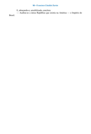 90 – Fr ancisco Cândido Xavier  

          E, abraçando­o, sensibilizado, concluiu: 
          —  Acabou­se  a  única  República  que  existia  na  América —  o  Império  do 
Brasil.
 