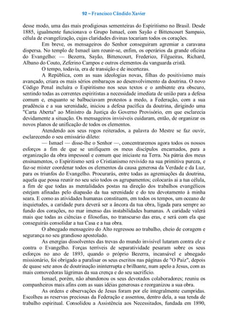 92 – Fr ancisco Cândido Xavier  

desse modo, uma das mais prodigiosas sementeiras do Espiritismo no Brasil. Desde 
1885,  igualmente  funcionava  o  Grupo  Ismael,  com  Sayão  e  Bittencourt  Sampaio, 
célula de evangelização, cujas claridades divinas tocariam todos os corações. 
          Em  breve,  os  mensageiros  do  Senhor  conseguiram  agremiar  a  caravana 
dispersa. No templo de Ismael iam reunir­se, enfim, os operários da grande oficina 
do  Evangelho:  —  Bezerra,  Sayão,  Bittencourt,  Frederico,  Filgueiras,  Richard, 
Albano do Couto, Zeferino Campos e outros elementos da vanguarda cristã. 
          O tempo, todavia, era de transição e de incertezas. 
          A  República,  com  as  suas  ideologias  novas,  filhas  do  positivismo  mais 
avançado, criara os mais sérios embaraços ao desenvolvimento da doutrina. O novo 
Código  Penal  incluíra  o  Espiritismo  nos  seus  textos  e  o  ambiente  era  obscuro, 
sentindo todas as correntes espiritistas a necessidade imediata de união para a defesa 
comum  e,  enquanto  se  balbuciavam  protestos  a  medo,  a  Federação,  com  a  sua 
prudência  e  a  sua  serenidade,  iniciou  a  defesa  pacífica  da  doutrina,  dirigindo  uma 
"Carta  Aberta"  ao  Ministro  da  Justiça  do  Governo  Provisório,  em  que  esclarecia 
devidamente a situação. Os mensageiros invisíveis cuidaram, então, de organizar os 
novos planos de unificação de todos os elementos. 
          Atendendo  aos  seus  rogos  reiterados,  a  palavra  do  Mestre  se  faz  ouvir, 
esclarecendo o seu emissário dileto: 
          — Ismael — disse­lhe o Senhor —, concentraremos agora todos os nossos 
esforços  a  fim  de  que  se  unifiquem  os  meus  discípulos  encarnados,  para  a 
organização da obra impessoal e comum que iniciaste na Terra. Na pátria dos meus 
ensinamentos, o Espiritismo será o Cristianismo revivido na sua primitiva pureza, e 
faz­se mister coordenar todos os elementos da causa generosa da Verdade e da Luz, 
para os triunfos do Evangelho. Procurarás, entre todas as agremiações da doutrina, 
aquela que possa reunir no seu seio todos os agrupamentos; colocarás ai a tua célula, 
a  fim  de  que  todas  as  mentalidades  postas  na  direção  dos  trabalhos  evangélicos 
estejam  afinadas  pelo  diapasão  da  tua  serenidade  e  do  teu  devotamento  à  minha 
seara. E como as atividades humanas constituem, em todos os tempos, um oceano de 
inquietudes, a caridade pura deverá ser a âncora da tua obra, ligada para sempre ao 
fundo  dos  corações,  no  mar imenso  das  instabilidades humanas.  A  caridade  valerá 
mais  que  todas  as  ciências  e  filosofias,  no  transcurso  das  eras,  e  será  com  ela  que 
conseguirás consolidar a tua Casa e a tua obra. 
          O abnegado mensageiro do Alto regressou ao trabalho, cheio de coragem e 
segurança no seu grandioso apostolado. 
          As energias dissolventes das trevas do mundo invisível lutaram contra ele e 
contra  o  Evangelho.  Forças  terríveis  de  separatividade  pesaram  sobre  os  seus 
esforços  no  ano  de  1893,  quando  o  próprio  Bezerra,  incansável  e  abnegado 
missionário, foi obrigado a paralisar os seus escritos nas páginas de "O Paiz", depois 
de quase sete anos de doutrinação ininterrupta e brilhante, num apelo a Jesus, com as 
mais comovedoras lágrimas da sua crença e do seu sacrifício. 
          Ismael, porém, não abandonou os seus devotados colaboradores; reuniu os 
companheiros mais afins com as suas idéias generosas e reorganizou a sua obra. 
          As  ordens  e  observações  de  Jesus  foram por  ele  integralmente  cumpridas. 
Escolheu as reservas preciosas da Federação e assentou, dentro dela, a sua tenda de 
trabalho  espiritual.  Consolidou  a  Assistência  aos  Necessitados,  fundada  em  1890,
 