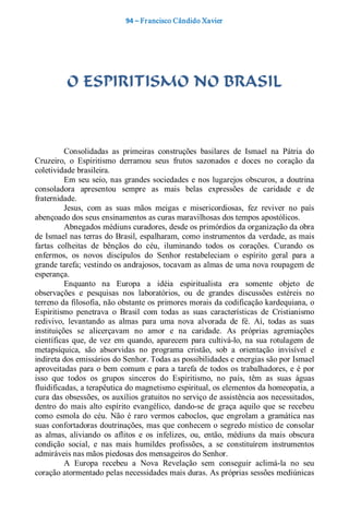 94 – Fr ancisco Cândido Xavier  




          O ESPIRITISMO NO BRASIL 



          Consolidadas  as  primeiras  construções  basilares  de  Ismael  na  Pátria  do 
Cruzeiro,  o  Espiritismo  derramou  seus  frutos  sazonados  e  doces  no  coração  da 
coletividade brasileira. 
          Em  seu  seio,  nas  grandes  sociedades  e  nos  lugarejos  obscuros,  a  doutrina 
consoladora  apresentou  sempre  as  mais  belas  expressões  de  caridade  e  de 
fraternidade. 
          Jesus,  com  as  suas  mãos  meigas  e  misericordiosas,  fez  reviver  no  país 
abençoado dos seus ensinamentos as curas maravilhosas dos tempos apostólicos. 
          Abnegados médiuns curadores, desde os primórdios da organização da obra 
de Ismael nas terras do Brasil, espalharam, como instrumentos da verdade, as mais 
fartas  colheitas  de  bênçãos  do  céu,  iluminando  todos  os  corações.  Curando  os 
enfermos,  os  novos  discípulos  do  Senhor  restabeleciam  o  espírito  geral  para  a 
grande tarefa; vestindo os andrajosos, tocavam as almas de uma nova roupagem de 
esperança. 
          Enquanto  na  Europa  a  idéia  espiritualista  era  somente  objeto  de 
observações  e  pesquisas  nos  laboratórios,  ou  de  grandes  discussões  estéreis  no 
terreno da filosofia, não obstante os primores morais da codificação kardequiana, o 
Espiritismo  penetrava  o  Brasil  com  todas  as  suas  características  de  Cristianismo 
redivivo,  levantando  as  almas  para  uma  nova  alvorada  de  fé.  Aí,  todas  as  suas 
instituições  se  alicerçavam  no  amor  e  na  caridade.  As  próprias  agremiações 
científicas  que,  de  vez  em  quando,  aparecem  para  cultivá­lo,  na  sua  rotulagem  de 
metapsíquica,  são  absorvidas  no  programa  cristão,  sob  a  orientação  invisível  e 
indireta dos emissários do Senhor. Todas as possibilidades e energias são por Ismael 
aproveitadas  para  o  bem  comum  e  para a tarefa  de  todos  os  trabalhadores,  e  é  por 
isso  que  todos  os  grupos  sinceros  do  Espiritismo,  no  país,  têm  as  suas  águas 
fluidificadas, a terapêutica do magnetismo espiritual, os elementos da homeopatia, a 
cura das obsessões, os auxílios gratuitos no serviço de assistência aos necessitados, 
dentro  do  mais  alto  espírito  evangélico,  dando­se  de  graça  aquilo  que  se  recebeu 
como  esmola  do  céu.  Não  é  raro  vermos  caboclos,  que  engrolam  a  gramática  nas 
suas confortadoras doutrinações, mas que  conhecem o  segredo místico de  consolar 
as  almas,  aliviando  os  aflitos  e  os  infelizes,  ou,  então,  médiuns  da  mais  obscura 
condição  social,  e  nas  mais  humildes  profissões,  a  se  constituírem  instrumentos 
admiráveis nas mãos piedosas dos mensageiros do Senhor. 
          A  Europa  recebeu  a  Nova  Revelação  sem  conseguir  aclimá­la  no  seu 
coração atormentado pelas necessidades mais duras. As próprias sessões mediúnicas
 