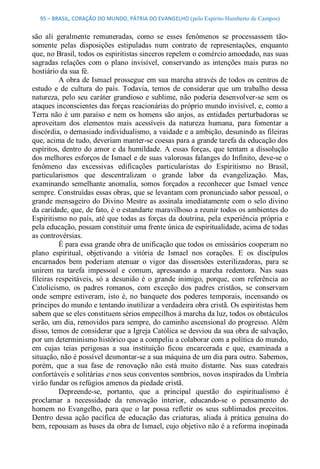 95 – BRASIL, CORAÇÃO DO MUNDO, PÁTRIA DO EVANGELHO (pelo Espírito Humberto de Campos) 


são  ali  geralmente  remuneradas,  como  se  esses  fenômenos  se  processassem  tão­ 
somente  pelas  disposições  estipuladas  num  contrato  de  representações,  enquanto 
que, no Brasil, todos os espiritistas sinceros repelem o comércio amoedado, nas suas 
sagradas  relações  com  o  plano  invisível,  conservando  as  intenções  mais  puras  no 
hostiário da sua fé. 
           A obra de Ismael prossegue em sua marcha através de todos os centros de 
estudo  e  de  cultura  do  país.  Todavia,  temos  de  considerar  que  um  trabalho  dessa 
natureza,  pelo  seu  caráter grandioso  e  sublime, não  poderia  desenvolver­se  sem  os 
ataques inconscientes das forças reacionárias do próprio mundo invisível, e, como a 
Terra não  é  um  paraíso  e  nem  os homens  são  anjos,  as  entidades  perturbadoras  se 
aproveitam  dos  elementos  mais  acessíveis  da  natureza  humana,  para  fomentar  a 
discórdia, o demasiado individualismo, a vaidade e a ambição, desunindo as fileiras 
que, acima de tudo, deveriam manter­se coesas para a grande tarefa da educação dos 
espíritos,  dentro  do  amor  e  da humildade.  A  essas  forças, que  tentam  a  dissolução 
dos melhores esforços de Ismael e de suas valorosas falanges do Infinito, deve­se o 
fenômeno  das  excessivas  edificações  particularistas  do  Espiritismo  no  Brasil, 
particularismos  que  descentralizam  o  grande  labor  da  evangelização.  Mas, 
examinando  semelhante  anomalia,  somos  forçados  a  reconhecer  que  Ismael  vence 
sempre. Construídas essas obras, que se levantam com pronunciado sabor pessoal, o 
grande mensageiro  do  Divino  Mestre  as assinala  imediatamente  com  o  selo  divino 
da caridade, que, de fato, é o estandarte maravilhoso a reunir todos os ambientes do 
Espiritismo no país, até que todas as forças da doutrina, pela experiência própria e 
pela educação, possam constituir uma frente única de espiritualidade, acima de todas 
as controvérsias. 
           É para essa grande obra de unificação que todos os emissários cooperam no 
plano  espiritual,  objetivando  a  vitória  de  Ismael  nos  corações.  E  os  discípulos 
encarnados  bem  poderiam  atenuar  o  vigor  das  dissensões  esterilizadoras,  para  se 
unirem  na  tarefa  impessoal  e  comum,  apressando  a  marcha  redentora.  Nas  suas 
fileiras  respeitáveis,  só  a  desunião  é  o  grande  inimigo,  porque,  com  referência  ao 
Catolicismo,  os  padres  romanos,  com  exceção  dos  padres  cristãos,  se  conservam 
onde  sempre  estiveram,  isto  é,  no  banquete  dos  poderes  temporais,  incensando  os 
príncipes do mundo e tentando inutilizar a verdadeira obra cristã. Os espiritistas bem 
sabem que se eles constituem sérios empecilhos à marcha da luz, todos os obstáculos 
serão, um dia, removidos para sempre, do caminho ascensional do progresso. Além 
disso, temos de considerar que a Igreja Católica se desviou da sua obra de salvação, 
por um determinismo histórico que a compeliu a colaborar com a política do mundo, 
em  cujas  teias  perigosas  a  sua  instituição  ficou  encarcerada  e  que,  examinada  a 
situação, não é possível desmontar­se a sua máquina de um dia para outro. Sabemos, 
porém,  que  a  sua  fase  de  renovação  não  está  muito  distante.  Nas  suas  catedrais 
confortáveis e solitárias e nos seus conventos sombrios, novos inspirados da Umbría 
virão fundar os refúgios amenos da piedade cristã. 
           Depreende­se,  portanto,  que  a  principal  questão  do  espiritualismo  é 
proclamar  a  necessidade  da  renovação  interior,  educando­se  o  pensamento  do 
homem  no  Evangelho,  para  que  o  lar  possa  refletir  os  seus  sublimados  preceitos. 
Dentro  dessa  ação  pacífica  de  educação  das  criaturas,  aliada  à  prática  genuína  do 
bem, repousam as bases da obra de Ismael, cujo objetivo não é a reforma inopinada
 