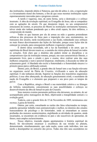 96 – Fr ancisco Cândido Xavier  

das instituições, impondo abalos à Natureza, que não dá saltos; é, sim, a regeneração 
e o levantamento moral dos homens, a fim de que essas mesmas instituições sejam 
espontaneamente renovadas para o progresso comum. 
           A  tarefa  é  vagarosa,  mas,  de  outra  forma,  seria  a  destruição  e  o  esforço 
insensato. A obra da revolução espiritual, no Evangelho de Jesus, não se compadece 
com  as  agitações  do  século.  Os  que  desejarem  impor,  no  seu  compreensível 
entusiasmo de crentes, os preceitos do Mestre às instituições estritamente humanas, 
talvez  ainda  não  tenham  ponderado  que  a  obra  cristã  espera,  há  dois  milênios,  a 
compreensão do mundo. 
           Todos  os  que  lutaram  por  ela  de  armas  na  mão  e  quantos  pretenderam 
utilizar­se  dos  processos  da  força  para  a  imposição  dos  seus  ensinamentos,  no 
transcurso  dos  séculos,  tarde reconheceram  a  sua ilusão, redundando  seus  esforços 
no  mais  franco  desvirtuamento  das  lições  do  Salvador,  porque  essas  lições  têm  de 
começar no coração, para conseguirem melhorar e regenerar o planeta. 
           É  dentro  dessa  serenidade,  sob  a  luz  da  humildade  e  do  amor,  que  os 
espiritistas do Brasil devem reunir­se, a caminho da vitória plena de Ismael em todos 
os  corações.  Está  claro  que  a  doutrina  não  poderá  imitar  as  disciplinas  e  os 
compromissos rijos da instituição romana, porque, nas suas características liberais, o 
pensamento  livre,  para  o  estudo  e  para  o  exame,  deve  realizar  uma  das  suas 
melhores conquistas e nem é possível dispensar, totalmente, â discussão no labor de 
aclaramento geral. A liberdade não exclui a fraternidade e a fraternidade sincera é o 
primeiro passo para a edificação comum. 
           Dentro, pois, do Brasil, a grande obra de Ismael tem a sua função relevante 
no  organismo  social  da  Pátria  do  Cruzeiro,  vivificando  a  seara  da  educação 
espiritual. E não tenhamos dúvida. Superior às funções dos transitórios organismos 
políticos, é essa obra abençoada, de educação genuinamente cristã, o ascendente da 
nação  do  Evangelho  e  o  elemento  que  preparará  o  seu  povo  para  os  tempos  do 
porvir. 
           Com a República, atingiu o Brasil a sua maioridade coletiva e as falanges 
do  Infinito,  naturalmente,  concentraram  as  suas  possibilidades  e  esforços  no 
desenvolvimento da obra de Ismael no país do Cruzeiro. 
           Seus maiores eventos puramente políticos não deixaram, no entanto, de ser 
acompanhados  pelos  mensageiros  do  Bem,  objetivando  a tranqüilidade  comum  e  a 
evolução geral. 
           Todavia, com o grande feito de 15 de Novembro de 1889, terminamos este 
escorço, à guisa de história. 
           Outros,  por  certo,  consultando  as razões  dos  fatos  relacionados  no  tempo, 
poderão apresentar trabalho mais pormenorizado e melhor, no domínio dos estudos 
transcendentes  do  psicólogo  e  do  historiador,  onde  se  emaranham  as  causas 
profundas dos menores acontecimentos, englobando as atividades de quantos, ainda 
encarnados,  se  encontram  em  evidência no  país  e  são  suscetíveis  de  apresentar,  de 
futuro, mais amplos esclarecimentos. 
           Nosso  objetivo,  trazendo  alguns  apontamentos  à  história  espiritual  do 
Brasil,  foi  tão­somente  encarecer  a  excelência  da  sua  missão  no  planeta, 
demonstrando,  simultaneamente,  que  cada  nação,  como  cada  indivíduo,  tem  sua 
tarefa  a  desempenhar  no  concerto  dos  povos.  Todas  elas  têm  seus  ascendentes  no
 