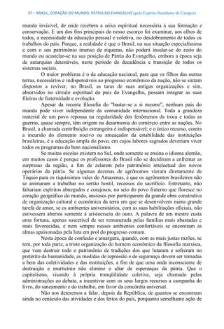 97 – BRASIL, CORAÇÃO DO MUNDO, PÁTRIA DO EVANGELHO (pelo Espírito Humberto de Campos) 


mundo  invisível,  de  onde  recebem  a  seiva  espiritual  necessária  à  sua  formação  e 
conservação. E um dos fins principais do nosso  escorço  foi examinar, aos olhos de 
todos, a necessidade da educação pessoal e coletiva, no desdobramento de todos os 
trabalhos do país. Porque, a realidade é que o Brasil, na sua situação especialíssima 
e  com  o  seu  patrimônio  imenso  de  riquezas,  não  poderá  insular­se  do  resto  do 
mundo ou acastelar­se na sua posição de Pátria do Evangelho, embora a época seja 
de  autarquias  detestáveis,  neste  período  de  decadência  e  transição  de  todos  os 
sistemas sociais. 
          O maior problema é o da educação nacional, para que os filhos das outras 
terras, necessários e indispensáveis ao progresso econômico da nação, não se sintam 
dispostos  a  reviver,  no  Brasil,  as  taras  de  suas  antigas  organizações  e  sim, 
absorvidos  no  círculo  espiritual  do  país  do  Evangelho,  possam  integrar  as  suas 
fileiras de fraternidade e evolução. 
          Apesar  da  recente  filosofia  do  "bastar­se  a  si  mesmo",  nenhum  país  do 
mundo  pode  viver  independente  da  comunidade  internacional.  Toda  a  grandeza 
material  de  um  povo  repousa  na  regularidade  dos  fenômenos  da  troca  e  todas  as 
guerras, quase sempre, têm origem na desarmonia do comércio entre as nações. No 
Brasil, a chamada contribuição estrangeira é indispensável; e o único recurso, contra 
a  incursão  do  elemento  nocivo  ou  ameaçador  da  estabilidade  das  instituições 
brasileiras, é a educação ampla do povo, em cujos labores sagrados deveriam viver 
todos os programas do bom nacionalismo. 
          Se muitas escolas existem no Sul, onde somente se ensina o idioma alemão, 
em muitos casos  é porque os professores do  Brasil não se decidiram a enfrentar as 
surpresas  da  região,  a  fim  de  zelarem  pelo  patrimônio  intelectual  dos  novos 
operários  da  pátria.  Se  algumas  dezenas  de  agrônomos  vieram  diretamente  de 
Tóquio para os riquíssimos vales do Amazonas, é que os agrônomos brasileiros não 
se  animaram  a  trabalhar  no  sertão  hostil,  receosos  do  sacrifício.  Entretanto,  não 
faltariam espíritos abnegados e corajosos, no seio do povo  fraterno que floresce no 
coração geográfico do mundo, ansiosos por participarem da grande obra construtiva 
de organização cultural e econômica da terra em que se desenvolvem numa grande 
tarefa de amor, se os ambientes universitários, com as suas habilitações oficiais, não 
estivessem  abertos  somente  à  aristocracia  do  ouro.  A  palavra  de  um  mestre  custa 
uma  fortuna,  apenas  suscetível  de  ser  remunerada  pelas  famílias  mais  abastadas  e 
mais  favorecidas,  e  nem  sempre  nesses  ambientes  confortáveis  se  encontram  as 
almas apaixonadas pela luta em prol do progresso comum. 
          Nesta época de confusão e amargura, quando, com as mais justas razões, se 
tem, por toda parte, a triste organização do homem econômico da filosofia marxista, 
que  vem  destruir  todo  o  patrimônio  de  tradições  dos  que  lutaram  e  sofreram  no 
pretérito da humanidade, as medidas de repressão e de segurança devem ser tomadas 
a bem das coletividades  e das instituições, a fim de que uma onda inconsciente de 
destruição  e  morticínio  não  elimine  o  altar  de  esperanças  da  pátria.  Que  o 
capitalismo,  visando  à  própria  tranqüilidade  coletiva,  seja  chamado  pelas 
administrações ao debate, a incentivar com  os  seus largos recursos a  campanha do 
livro, do saneamento e do trabalho, em favor da concórdia universal. 
          Não nos deteremos a  falar, depois da República, de quantos se encontram 
ainda no cenáculo das atividades e dos feitos do país, porquanto semelhante ação de
 