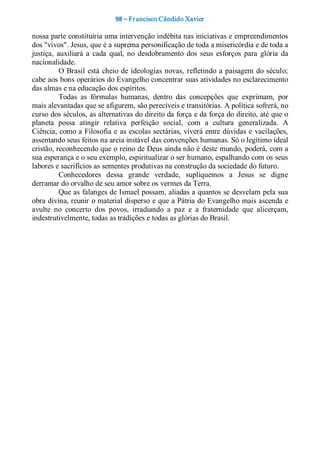 98 – Fr ancisco Cândido Xavier  

nossa parte constituiria uma intervenção indébita nas iniciativas e empreendimentos 
dos "vivos". Jesus, que é a suprema personificação de toda a misericórdia e de toda a 
justiça,  auxiliará  a  cada  qual,  no  desdobramento  dos  seus  esforços  para  glória  da 
nacionalidade. 
           O  Brasil  está  cheio  de  ideologias  novas,  refletindo  a  paisagem  do  século; 
cabe aos bons operários do Evangelho concentrar suas atividades no esclarecimento 
das almas e na educação dos espíritos. 
           Todas  as  fórmulas  humanas,  dentro  das  concepções  que  exprimam,  por 
mais alevantadas que se afigurem, são perecíveis e transitórias. A política sofrerá, no 
curso dos séculos, as alternativas do direito da força e da força do direito, até que o 
planeta  possa  atingir  relativa  perfeição  social,  com  a  cultura  generalizada.  A 
Ciência, como a Filosofia e as escolas sectárias, viverá entre dúvidas  e  vacilações, 
assentando seus feitos na areia instável das convenções humanas. Só o legítimo ideal 
cristão, reconhecendo que o reino de Deus ainda não é deste mundo, poderá, com a 
sua esperança e o seu exemplo, espiritualizar o ser humano, espalhando com os seus 
labores e sacrifícios as sementes produtivas na construção da sociedade do futuro. 
           Conhecedores  dessa  grande  verdade,  supliquemos  a  Jesus  se  digne 
derramar do orvalho de seu amor sobre os vermes da Terra. 
           Que as falanges de Ismael possam, aliadas a quantos se desvelam pela sua 
obra divina, reunir o material disperso e que a Pátria do Evangelho mais ascenda e 
avulte  no  concerto  dos  povos,  irradiando  a  paz  e  a  fraternidade  que  alicerçam, 
indestrutivelmente, todas as tradições e todas as glórias do Brasil.
 