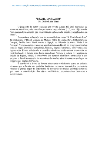 99 – BRASIL, CORAÇÃO DO MUNDO, PÁTRIA DO EVANGELHO (pelo Espírito Humberto de Campos) 




                               “BRASIL, MAIS ALÉM” 
                                 De: Duílio Lena Bér ni 

          O  propósito  do  autor  "é  passar  em  revista  alguns  dos  fatos  marcantes  de 
nossa nacionalidade, não com  fins puramente especulativos (...)", mas objetivando, 
"sim, preponderantemente, pôr em evidência a abençoada missão evangelizadora do 
Brasil". 
          Baseando­se  sobretudo  em  obras  mediúnicas  como  "A  Caminho  da  Luz", 
de Emmanuel, e "Brasil, Coração do Mundo, Pátria do Evangelho", de Humberto de 
Campos,  Duílio  Lena  Bérni  mostra  a  ligação  da  História  de  nossa  Pátria  à  de 
Portugal. Procura o autor evidenciar aquela missão do Brasil, no progresso moral de 
todas  as raças,  exóticas  e autóctones,  brancas, negras  e  amarelas,  com  vistas  à  sua 
regeneração.  E  essa  missão  ele  a  considera  desde  sua  mais  remota  preparação,  na 
Espiritualidade, e, depois, já na Terra, quando em Portugal o Infante D. Henrique, na 
Escola  de  Sagres,  conduz  à  descoberta  dos  roteiros  marítimos  necessários  a  que 
surgisse  o  Brasil  no  cenário  do  mundo  então  conhecido  e  tomasse  o  seu  lugar  no 
concerto das nações do Planeta. 
          É  admirável  o  livro,  de  leitura  absorvente  e  edificante,  como  as  próprias 
obras em que se baseia, das quais faz freqüentes e extensas transcrições, procurando 
ressaltar o grande papel do Espiritismo na elucidação de muitas questões históricas 
que,  sem  a  contribuição  das  obras  mediúnicas,  permaneceriam  obscuras  e 
inexpressivas.
 