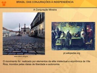 BRASIL: DAS CONJURAÇÕES À INDEPENDÊNCIA 
www.fafich.ufmg.br 
A Conjuração Mineira 
pt.wikipedia.org 
O movimento foi realizado por elementos da elite intelectual e econômica de Vila 
Rica, movidos pelas ideias de liberdade e autonomia. 
 