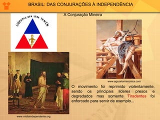 BRASIL: DAS CONJURAÇÕES À INDEPENDÊNCIA 
www.midiaindependente.org 
A Conjuração Mineira 
www.agazetamaconica.com 
O movimento foi reprimido violentamente, 
sendo os principais lideres presos e 
degredados mas somente Tiradentes foi 
enforcado para servir de exemplo... 
 