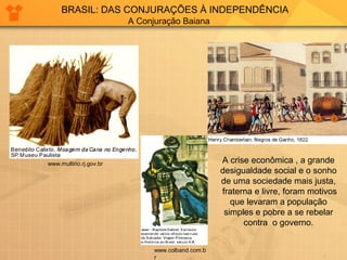 BRASIL: DAS CONJURAÇÕES À INDEPENDÊNCIA 
A Conjuração Baiana 
www.multirio.rj.gov.br 
www.colband.com.b 
r 
A crise econômica , a grande 
desigualdade social e o sonho 
de uma sociedade mais justa, 
fraterna e livre, foram motivos 
que levaram a população 
simples e pobre a se rebelar 
contra o governo. 
 