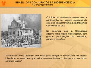 BRASIL: DAS CONJURAÇÕES À INDEPENDÊNCIA 
A Conjuração Baiana 
O início do movimento contou com a 
participação de alguns membros da 
elite que frequentavam a Loja Maçônica 
Cavaleiros da Luz. 
Na segunda fase, a Conjuração 
adquiriu uma feição mais popular, com 
grande participação de soldados, 
padres e artesãos. 
"Animai-vos Povo baiense que está para chegar o tempo feliz da nossa 
Liberdade: o tempo em que todos seremos irmãos: o tempo em que todos 
seremos iguais." 
 