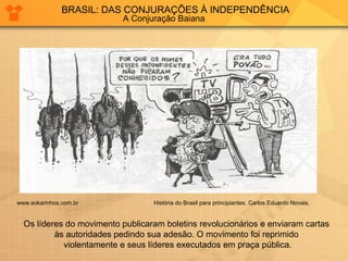 BRASIL: DAS CONJURAÇÕES À INDEPENDÊNCIA 
A Conjuração Baiana 
www.sokarinhos.com.br História do Brasil para principiantes. Carlos Eduardo Novais. 
Os líderes do movimento publicaram boletins revolucionários e enviaram cartas 
às autoridades pedindo sua adesão. O movimento foi reprimido 
violentamente e seus líderes executados em praça pública. 
 