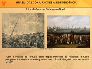 BRASIL: DAS CONJURAÇÕES À INDEPENDÊNCIA 
A transferência da Corte para o Brasil 
upload.wikimedia.org 
Com a invasão de Portugal pelas tropas francesas de Napoleão, a Corte 
portuguesa transferiu a sede do governo para o Brasil, chegando aqui em janeiro 
de 1808. 
 