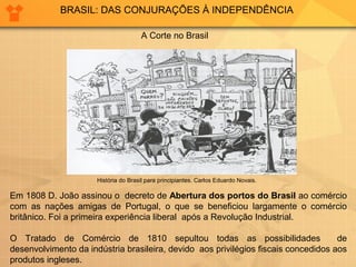 BRASIL: DAS CONJURAÇÕES À INDEPENDÊNCIA 
A Corte no Brasil 
História do Brasil para principiantes. Carlos Eduardo Novais. 
Em 1808 D. João assinou o decreto de Abertura dos portos do Brasil ao comércio 
com as nações amigas de Portugal, o que se beneficiou largamente o comércio 
britânico. Foi a primeira experiência liberal após a Revolução Industrial. 
O Tratado de Comércio de 1810 sepultou todas as possibilidades de 
desenvolvimento da indústria brasileira, devido aos privilégios fiscais concedidos aos 
produtos ingleses. 
 