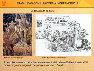 BRASIL: DAS CONJURAÇÕES À INDEPENDÊNCIA 
A descoberta do ouro 
História do Brasil www.eb23-diogo-cao.rcts.pt para principiantes. 
A descoberta do ouro pelos bandeirantes no final do século XVII e início do XVIII 
provocou grande imigração de portugueses para o Brasil. 
 