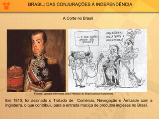 BRASIL: DAS CONJURAÇÕES À INDEPENDÊNCIA 
A Corte no Brasil 
Fontes: upload.wikimedia.org e História do Brasil para principiantes 
Em 1810, foi assinado o Tratado de Comércio, Navegação e Amizade com a 
Inglaterra, o que contribuiu para a entrada maciça de produtos ingleses no Brasil. 
 