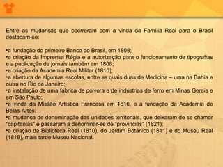 Entre as mudanças que ocorreram com a vinda da Família Real para o Brasil 
destacam-se: 
•a fundação do primeiro Banco do Brasil, em 1808; 
•a criação da Imprensa Régia e a autorização para o funcionamento de tipografias 
e a publicação de jornais também em 1808; 
•a criação da Academia Real Militar (1810); 
•a abertura de algumas escolas, entre as quais duas de Medicina – uma na Bahia e 
outra no Rio de Janeiro; 
•a instalação de uma fábrica de pólvora e de indústrias de ferro em Minas Gerais e 
em São Paulo; 
•a vinda da Missão Artística Francesa em 1816, e a fundação da Academia de 
Belas-Artes; 
•a mudança de denominação das unidades territoriais, que deixaram de se chamar 
"capitanias" e passaram a denominar-se de "províncias" (1821); 
•a criação da Biblioteca Real (1810), do Jardim Botânico (1811) e do Museu Real 
(1818), mais tarde Museu Nacional. 
 
