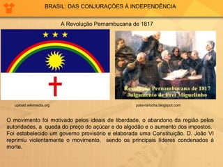 BRASIL: DAS CONJURAÇÕES À INDEPENDÊNCIA 
A Revolução Pernambucana de 1817 
upload.wikimedia.org 
palavrarocha.blogspot.com 
O movimento foi motivado pelos ideais de liberdade, o abandono da região pelas 
autoridades, a queda do preço do açúcar e do algodão e o aumento dos impostos. 
Foi estabelecido um governo provisório e elaborada uma Constituição. D. João VI 
reprimiu violentamente o movimento, sendo os principais líderes condenados à 
morte. 
 