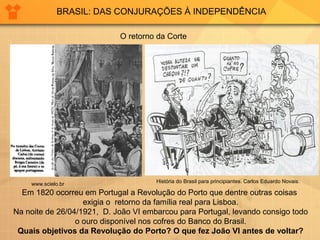 BRASIL: DAS CONJURAÇÕES À INDEPENDÊNCIA 
O retorno da Corte 
História do Brasil para principiantes. www.scielo.br Carlos Eduardo Novais. 
Em 1820 ocorreu em Portugal a Revolução do Porto que dentre outras coisas 
exigia o retorno da família real para Lisboa. 
Na noite de 26/04/1921, D. João VI embarcou para Portugal, levando consigo todo 
o ouro disponível nos cofres do Banco do Brasil. 
Quais objetivos da Revolução do Porto? O que fez João VI antes de voltar? 
 