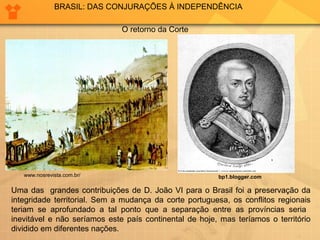 BRASIL: DAS CONJURAÇÕES À INDEPENDÊNCIA 
bp1.blogger.com 
O retorno da Corte 
www.nosrevista.com.br/ 
Uma das grandes contribuições de D. João VI para o Brasil foi a preservação da 
integridade territorial. Sem a mudança da corte portuguesa, os conflitos regionais 
teriam se aprofundado a tal ponto que a separação entre as províncias seria 
inevitável e não seríamos este país continental de hoje, mas teríamos o território 
dividido em diferentes nações. 
 