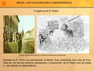 BRASIL: DAS CONJURAÇÕES À INDEPENDÊNCIA 
A regência de D. Pedro 
Fontes: upload.wikimedia.org e História do Brasil para principiantes 
Decisão de D. Pedro em permanecer no Brasil ficou conhecida como Dia do Fico. 
Este dia em termos políticos representou o rompimento de D. Pedro com as cortes 
e sua adesão à independência. 
 