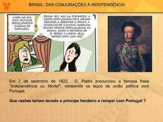 BRASIL: DAS CONJURAÇÕES À INDEPENDÊNCIA 
Em 7 de setembro de 1822, D. Pedro pronunciou a famosa frase 
"Independência ou Morte!", rompendo os laços de união política com 
Portugal. 
Que razões teriam levado o príncipe herdeiro a romper com Portugal ? 
 
