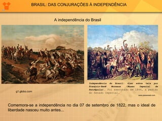 BRASIL: DAS CONJURAÇÕES À INDEPENDÊNCIA 
A independência do Brasil 
Independência do Brasil: óleo sobre tela por 
François-René Moreaux (Museu Imperial de 
Petrópolis). Foi executado em 1844, a pedido 
do Senado Imperial. 
www.passeiweb.com 
g1.globo.com 
Comemora-se a independência no dia 07 de setembro de 1822, mas o ideal de 
liberdade nasceu muito antes... 
