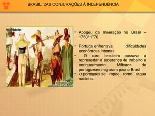 BRASIL: DAS CONJURAÇÕES À INDEPENDÊNCIA 
• Apogeu da mineração no Brasil – 
1750/ 1770. 
• Portugal enfrentava dificuldades 
econômicas internas. 
• O ouro brasileiro passava a 
representar a esperança de trabalho e 
enriquecimento. Milhares de 
portugueses migraram para o Brasil 
• O português se impõe como língua 
nacional. 
 
