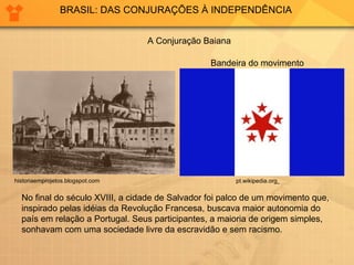 BRASIL: DAS CONJURAÇÕES À INDEPENDÊNCIA A Conjuração Baiana Bandeira do movimento No final do século XVIII, a cidade de Salvador foi palco de um movimento que, inspirado pelas idéias da Revolução Francesa, buscava maior autonomia do país em relação a Portugal. Seus participantes, a maioria de origem simples, sonhavam com uma sociedade livre da escravidão e sem racismo.  pt.wikipedia.org   historiaemprojetos.blogspot.com  