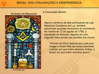 BRASIL: DAS CONJURAÇÕES À INDEPENDÊNCIA A Conjuração Baiana Alguns membros da elite participante da Loja Maçônica Cavaleiros da Luz, também assumiram posições favoráveis ao movimento. Na manhã de 12 de agosto de 1798, a população de Salvador deparou-se com seguinte frase escrita nas paredes dos muros: " Animai-vos Povo baiense que está para chegar o tempo feliz da nossa Liberdade: o tempo em que todos seremos irmãos: o tempo em que todos seremos iguais. " pt.wikipedia.org Símbolos da Maçonaria 