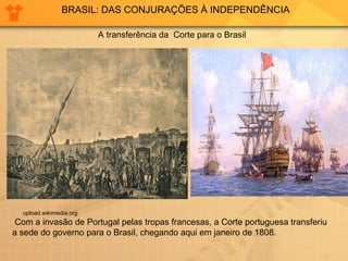 BRASIL: DAS CONJURAÇÕES À INDEPENDÊNCIA upload.wikimedia.org  A transferência da  Corte para o Brasil Com a invasão de Portugal pelas tropas francesas, a Corte portuguesa transferiu a sede do governo para o Brasil, chegando aqui em janeiro de 1808. 