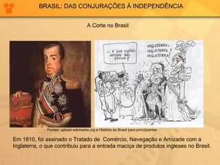 BRASIL: DAS CONJURAÇÕES À INDEPENDÊNCIA A Corte no Brasil Em 1810, foi assinado o Tratado de  Comércio, Navegação e Amizade com a Inglaterra, o que contribuiu para a entrada maciça de produtos ingleses no Brasil. Fontes: upload.wikimedia.org e História do Brasil para principiantes 