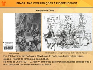 BRASIL: DAS CONJURAÇÕES À INDEPENDÊNCIA O retorno da Corte Em 1820 ocorreu em Portugal a Revolução do Porto que dentre outras coisas  exigia o  retorno da família real para Lisboa. Na noite de 26/04/1921,  D. João VI embarcou para Portugal, levando consigo todo o ouro disponível nos cofres do Banco do Brasil. História do Brasil para principiantes. Carlos Eduardo Novais. www.scielo.br   