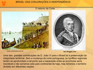 Uma das  grandes contribuições de D. João VI para o Brasil foi a preservação da integridade territorial. Sem a mudança da corte portuguesa, os conflitos regionais teriam se aprofundado a tal ponto que a separação entre as províncias seria  inevitável e não seríamos este país continental de hoje, mas teríamos o território dividido em diferentes nações.  BRASIL: DAS CONJURAÇÕES À INDEPENDÊNCIA bp1.blogger.com   O retorno da Corte  www.nosrevista.com.br/  