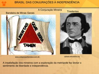 BRASIL: DAS CONJURAÇÕES À INDEPENDÊNCIA A Conjuração Mineira www.colegiosaofrancisco.com.b r  upload.wikimedia.org A insatisfação dos mineiros com a exploração da metrópole fez brotar o sentimento de liberdade e independência. Bandeira de Minas Gerais Tiradentes 